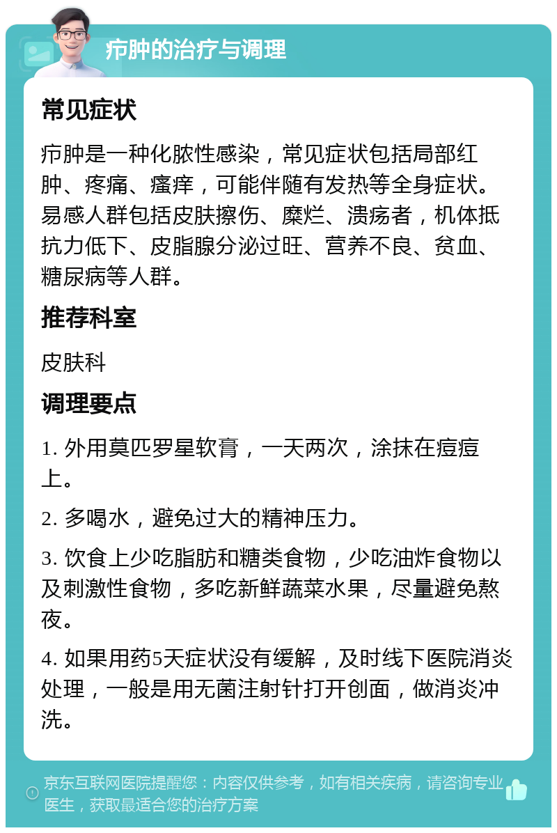 疖肿的治疗与调理 常见症状 疖肿是一种化脓性感染，常见症状包括局部红肿、疼痛、瘙痒，可能伴随有发热等全身症状。易感人群包括皮肤擦伤、糜烂、溃疡者，机体抵抗力低下、皮脂腺分泌过旺、营养不良、贫血、糖尿病等人群。 推荐科室 皮肤科 调理要点 1. 外用莫匹罗星软膏，一天两次，涂抹在痘痘上。 2. 多喝水，避免过大的精神压力。 3. 饮食上少吃脂肪和糖类食物，少吃油炸食物以及刺激性食物，多吃新鲜蔬菜水果，尽量避免熬夜。 4. 如果用药5天症状没有缓解，及时线下医院消炎处理，一般是用无菌注射针打开创面，做消炎冲洗。