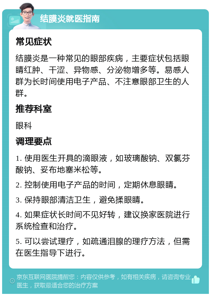 结膜炎就医指南 常见症状 结膜炎是一种常见的眼部疾病，主要症状包括眼睛红肿、干涩、异物感、分泌物增多等。易感人群为长时间使用电子产品、不注意眼部卫生的人群。 推荐科室 眼科 调理要点 1. 使用医生开具的滴眼液，如玻璃酸钠、双氯芬酸钠、妥布地塞米松等。 2. 控制使用电子产品的时间，定期休息眼睛。 3. 保持眼部清洁卫生，避免揉眼睛。 4. 如果症状长时间不见好转，建议换家医院进行系统检查和治疗。 5. 可以尝试理疗，如疏通泪腺的理疗方法，但需在医生指导下进行。