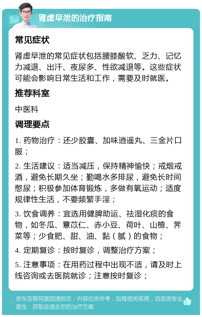 肾虚早泄的治疗指南 常见症状 肾虚早泄的常见症状包括腰膝酸软、乏力、记忆力减退、出汗、夜尿多、性欲减退等。这些症状可能会影响日常生活和工作，需要及时就医。 推荐科室 中医科 调理要点 1. 药物治疗：还少胶囊、加味逍遥丸、三金片口服； 2. 生活建议：适当减压，保持精神愉快；戒烟戒酒，避免长期久坐；勤喝水多排尿，避免长时间憋尿；积极参加体育锻炼，多做有氧运动；适度规律性生活，不要频繁手淫； 3. 饮食调养：宜选用健脾助运、祛湿化痰的食物，如冬瓜、薏苡仁、赤小豆、荷叶、山楂、荠菜等；少食肥、甜、油、黏（腻）的食物； 4. 定期复诊：按时复诊，调整治疗方案； 5. 注意事项：在用药过程中出现不适，请及时上线咨询或去医院就诊；注意按时复诊；