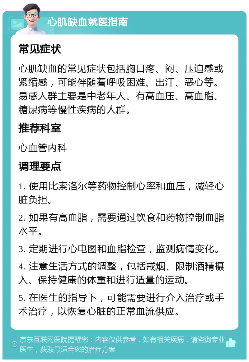 心肌缺血就医指南 常见症状 心肌缺血的常见症状包括胸口疼、闷、压迫感或紧缩感，可能伴随着呼吸困难、出汗、恶心等。易感人群主要是中老年人、有高血压、高血脂、糖尿病等慢性疾病的人群。 推荐科室 心血管内科 调理要点 1. 使用比索洛尔等药物控制心率和血压，减轻心脏负担。 2. 如果有高血脂，需要通过饮食和药物控制血脂水平。 3. 定期进行心电图和血脂检查，监测病情变化。 4. 注意生活方式的调整，包括戒烟、限制酒精摄入、保持健康的体重和进行适量的运动。 5. 在医生的指导下，可能需要进行介入治疗或手术治疗，以恢复心脏的正常血流供应。