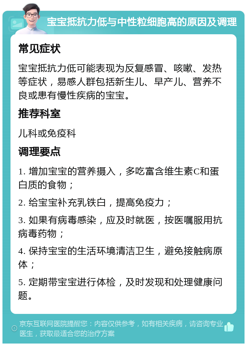 宝宝抵抗力低与中性粒细胞高的原因及调理 常见症状 宝宝抵抗力低可能表现为反复感冒、咳嗽、发热等症状，易感人群包括新生儿、早产儿、营养不良或患有慢性疾病的宝宝。 推荐科室 儿科或免疫科 调理要点 1. 增加宝宝的营养摄入，多吃富含维生素C和蛋白质的食物； 2. 给宝宝补充乳铁白，提高免疫力； 3. 如果有病毒感染，应及时就医，按医嘱服用抗病毒药物； 4. 保持宝宝的生活环境清洁卫生，避免接触病原体； 5. 定期带宝宝进行体检，及时发现和处理健康问题。