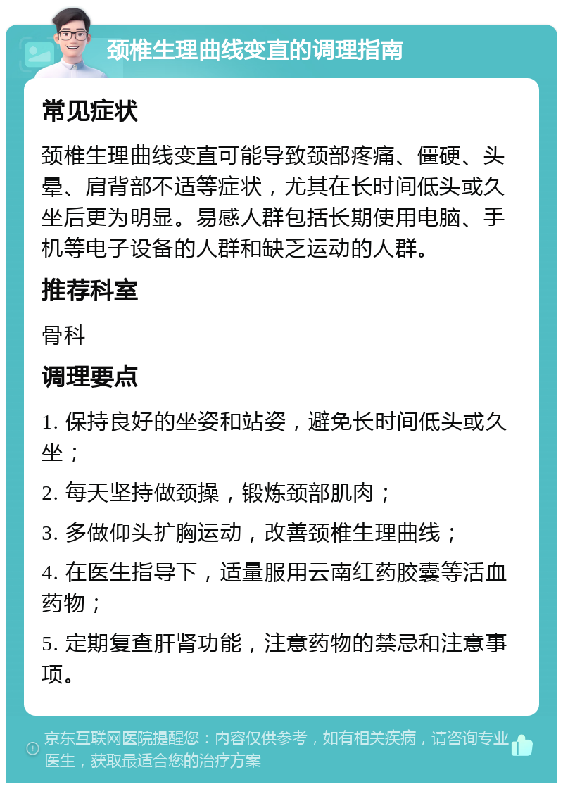 颈椎生理曲线变直的调理指南 常见症状 颈椎生理曲线变直可能导致颈部疼痛、僵硬、头晕、肩背部不适等症状，尤其在长时间低头或久坐后更为明显。易感人群包括长期使用电脑、手机等电子设备的人群和缺乏运动的人群。 推荐科室 骨科 调理要点 1. 保持良好的坐姿和站姿，避免长时间低头或久坐； 2. 每天坚持做颈操，锻炼颈部肌肉； 3. 多做仰头扩胸运动，改善颈椎生理曲线； 4. 在医生指导下，适量服用云南红药胶囊等活血药物； 5. 定期复查肝肾功能，注意药物的禁忌和注意事项。