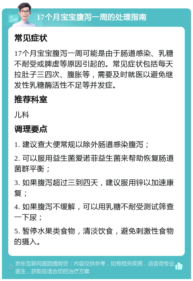 17个月宝宝腹泻一周的处理指南 常见症状 17个月宝宝腹泻一周可能是由于肠道感染、乳糖不耐受或脾虚等原因引起的。常见症状包括每天拉肚子三四次、腹胀等，需要及时就医以避免继发性乳糖酶活性不足等并发症。 推荐科室 儿科 调理要点 1. 建议查大便常规以除外肠道感染腹泻； 2. 可以服用益生菌爱诺菲益生菌来帮助恢复肠道菌群平衡； 3. 如果腹泻超过三到四天，建议服用锌以加速康复； 4. 如果腹泻不缓解，可以用乳糖不耐受测试筛查一下尿； 5. 暂停水果类食物，清淡饮食，避免刺激性食物的摄入。