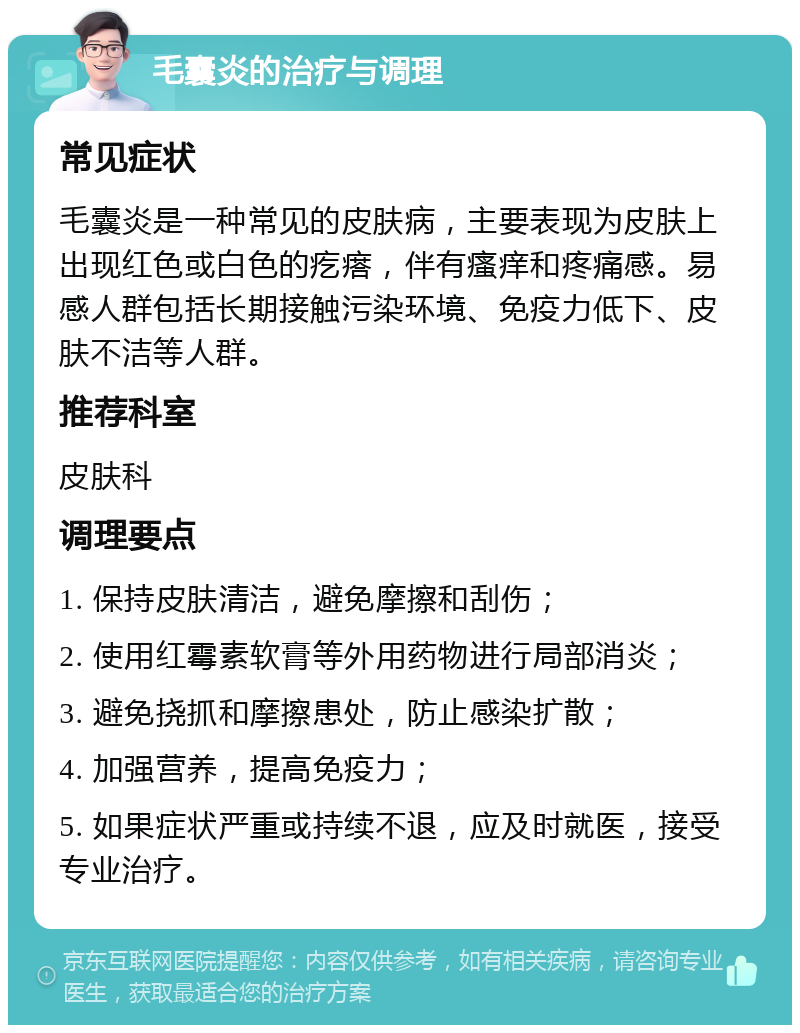 毛囊炎的治疗与调理 常见症状 毛囊炎是一种常见的皮肤病，主要表现为皮肤上出现红色或白色的疙瘩，伴有瘙痒和疼痛感。易感人群包括长期接触污染环境、免疫力低下、皮肤不洁等人群。 推荐科室 皮肤科 调理要点 1. 保持皮肤清洁，避免摩擦和刮伤； 2. 使用红霉素软膏等外用药物进行局部消炎； 3. 避免挠抓和摩擦患处，防止感染扩散； 4. 加强营养，提高免疫力； 5. 如果症状严重或持续不退，应及时就医，接受专业治疗。