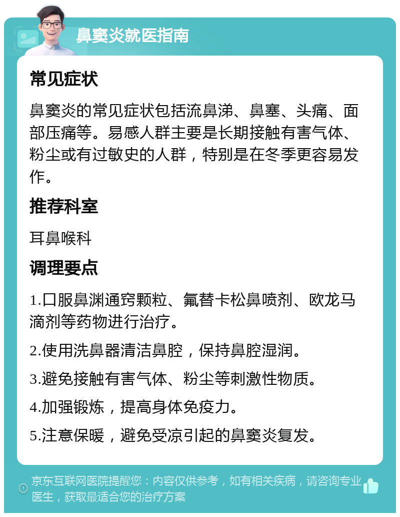 鼻窦炎就医指南 常见症状 鼻窦炎的常见症状包括流鼻涕、鼻塞、头痛、面部压痛等。易感人群主要是长期接触有害气体、粉尘或有过敏史的人群，特别是在冬季更容易发作。 推荐科室 耳鼻喉科 调理要点 1.口服鼻渊通窍颗粒、氟替卡松鼻喷剂、欧龙马滴剂等药物进行治疗。 2.使用洗鼻器清洁鼻腔，保持鼻腔湿润。 3.避免接触有害气体、粉尘等刺激性物质。 4.加强锻炼，提高身体免疫力。 5.注意保暖，避免受凉引起的鼻窦炎复发。