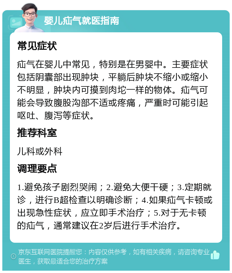 婴儿疝气就医指南 常见症状 疝气在婴儿中常见，特别是在男婴中。主要症状包括阴囊部出现肿块，平躺后肿块不缩小或缩小不明显，肿块内可摸到肉坨一样的物体。疝气可能会导致腹股沟部不适或疼痛，严重时可能引起呕吐、腹泻等症状。 推荐科室 儿科或外科 调理要点 1.避免孩子剧烈哭闹；2.避免大便干硬；3.定期就诊，进行B超检查以明确诊断；4.如果疝气卡顿或出现急性症状，应立即手术治疗；5.对于无卡顿的疝气，通常建议在2岁后进行手术治疗。