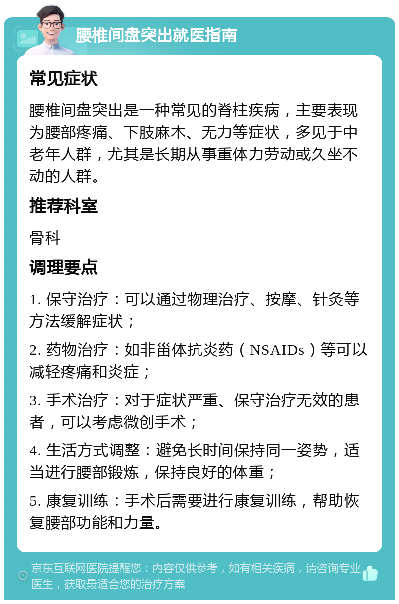 腰椎间盘突出就医指南 常见症状 腰椎间盘突出是一种常见的脊柱疾病，主要表现为腰部疼痛、下肢麻木、无力等症状，多见于中老年人群，尤其是长期从事重体力劳动或久坐不动的人群。 推荐科室 骨科 调理要点 1. 保守治疗：可以通过物理治疗、按摩、针灸等方法缓解症状； 2. 药物治疗：如非甾体抗炎药（NSAIDs）等可以减轻疼痛和炎症； 3. 手术治疗：对于症状严重、保守治疗无效的患者，可以考虑微创手术； 4. 生活方式调整：避免长时间保持同一姿势，适当进行腰部锻炼，保持良好的体重； 5. 康复训练：手术后需要进行康复训练，帮助恢复腰部功能和力量。