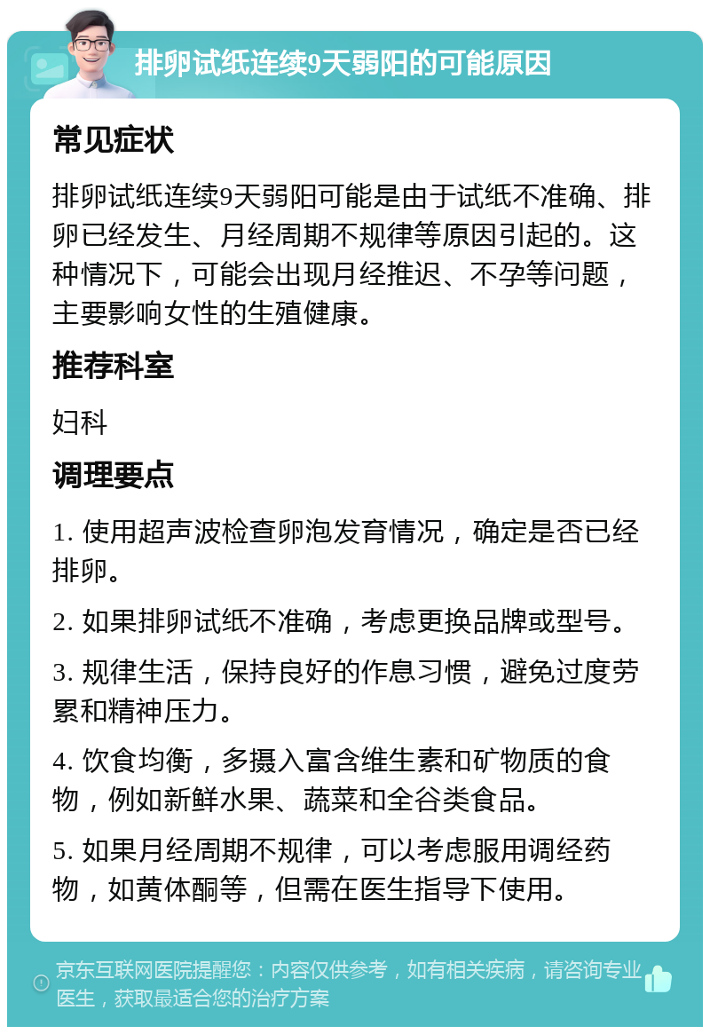 排卵试纸连续9天弱阳的可能原因 常见症状 排卵试纸连续9天弱阳可能是由于试纸不准确、排卵已经发生、月经周期不规律等原因引起的。这种情况下，可能会出现月经推迟、不孕等问题，主要影响女性的生殖健康。 推荐科室 妇科 调理要点 1. 使用超声波检查卵泡发育情况，确定是否已经排卵。 2. 如果排卵试纸不准确，考虑更换品牌或型号。 3. 规律生活，保持良好的作息习惯，避免过度劳累和精神压力。 4. 饮食均衡，多摄入富含维生素和矿物质的食物，例如新鲜水果、蔬菜和全谷类食品。 5. 如果月经周期不规律，可以考虑服用调经药物，如黄体酮等，但需在医生指导下使用。