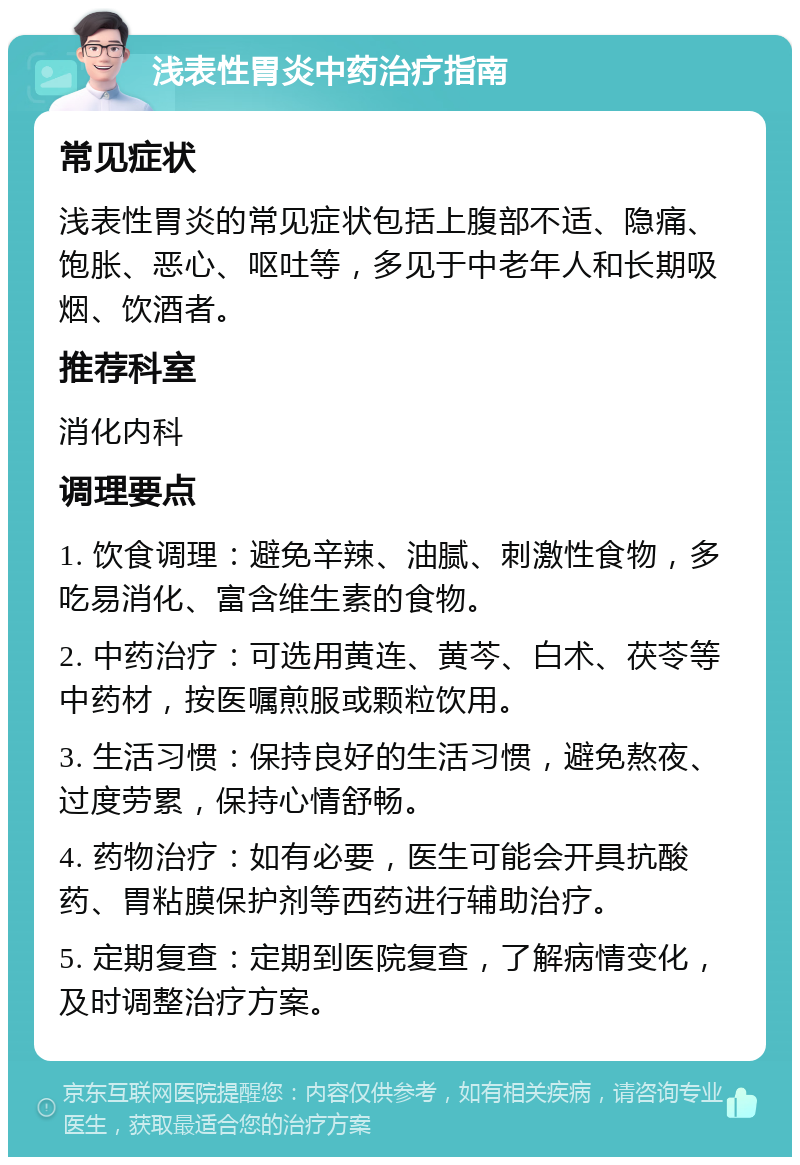 浅表性胃炎中药治疗指南 常见症状 浅表性胃炎的常见症状包括上腹部不适、隐痛、饱胀、恶心、呕吐等，多见于中老年人和长期吸烟、饮酒者。 推荐科室 消化内科 调理要点 1. 饮食调理：避免辛辣、油腻、刺激性食物，多吃易消化、富含维生素的食物。 2. 中药治疗：可选用黄连、黄芩、白术、茯苓等中药材，按医嘱煎服或颗粒饮用。 3. 生活习惯：保持良好的生活习惯，避免熬夜、过度劳累，保持心情舒畅。 4. 药物治疗：如有必要，医生可能会开具抗酸药、胃粘膜保护剂等西药进行辅助治疗。 5. 定期复查：定期到医院复查，了解病情变化，及时调整治疗方案。