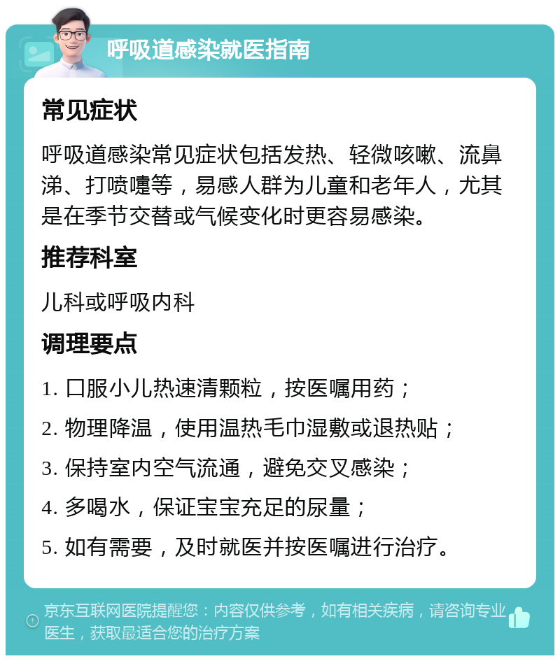 呼吸道感染就医指南 常见症状 呼吸道感染常见症状包括发热、轻微咳嗽、流鼻涕、打喷嚏等，易感人群为儿童和老年人，尤其是在季节交替或气候变化时更容易感染。 推荐科室 儿科或呼吸内科 调理要点 1. 口服小儿热速清颗粒，按医嘱用药； 2. 物理降温，使用温热毛巾湿敷或退热贴； 3. 保持室内空气流通，避免交叉感染； 4. 多喝水，保证宝宝充足的尿量； 5. 如有需要，及时就医并按医嘱进行治疗。