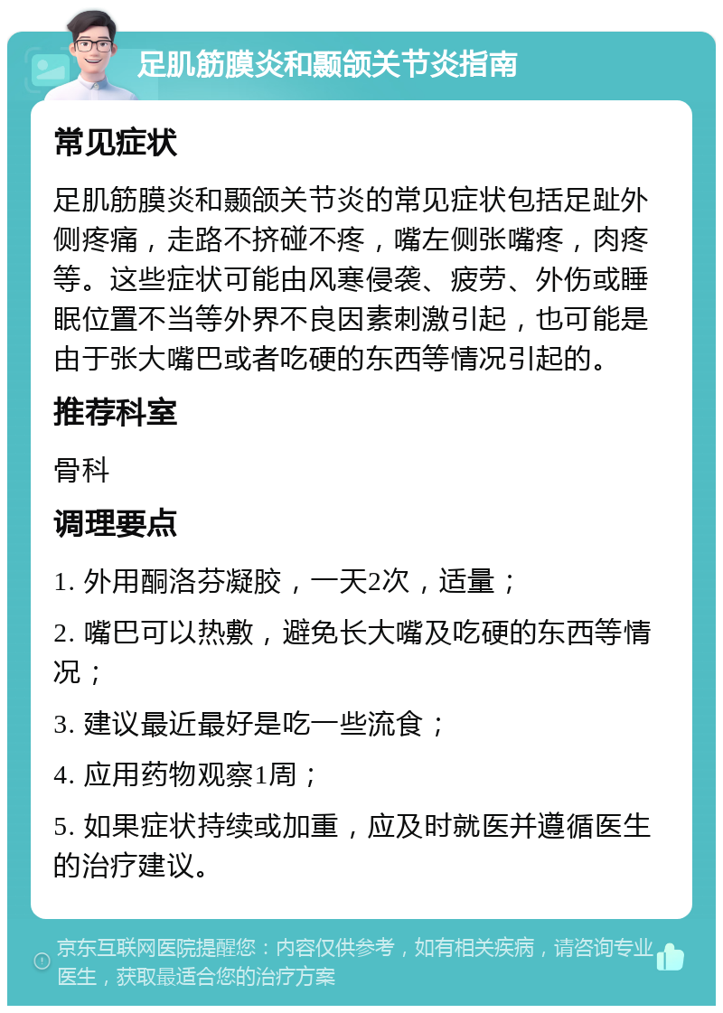 足肌筋膜炎和颞颌关节炎指南 常见症状 足肌筋膜炎和颞颌关节炎的常见症状包括足趾外侧疼痛，走路不挤碰不疼，嘴左侧张嘴疼，肉疼等。这些症状可能由风寒侵袭、疲劳、外伤或睡眠位置不当等外界不良因素刺激引起，也可能是由于张大嘴巴或者吃硬的东西等情况引起的。 推荐科室 骨科 调理要点 1. 外用酮洛芬凝胶，一天2次，适量； 2. 嘴巴可以热敷，避免长大嘴及吃硬的东西等情况； 3. 建议最近最好是吃一些流食； 4. 应用药物观察1周； 5. 如果症状持续或加重，应及时就医并遵循医生的治疗建议。