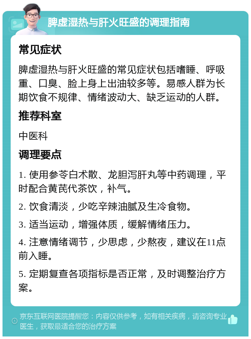 脾虚湿热与肝火旺盛的调理指南 常见症状 脾虚湿热与肝火旺盛的常见症状包括嗜睡、呼吸重、口臭、脸上身上出油较多等。易感人群为长期饮食不规律、情绪波动大、缺乏运动的人群。 推荐科室 中医科 调理要点 1. 使用参苓白术散、龙胆泻肝丸等中药调理，平时配合黄芪代茶饮，补气。 2. 饮食清淡，少吃辛辣油腻及生冷食物。 3. 适当运动，增强体质，缓解情绪压力。 4. 注意情绪调节，少思虑，少熬夜，建议在11点前入睡。 5. 定期复查各项指标是否正常，及时调整治疗方案。