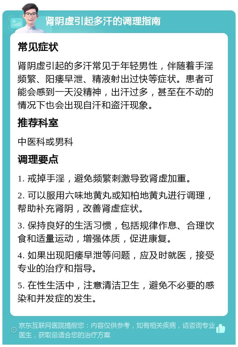 肾阴虚引起多汗的调理指南 常见症状 肾阴虚引起的多汗常见于年轻男性，伴随着手淫频繁、阳痿早泄、精液射出过快等症状。患者可能会感到一天没精神，出汗过多，甚至在不动的情况下也会出现自汗和盗汗现象。 推荐科室 中医科或男科 调理要点 1. 戒掉手淫，避免频繁刺激导致肾虚加重。 2. 可以服用六味地黄丸或知柏地黄丸进行调理，帮助补充肾阴，改善肾虚症状。 3. 保持良好的生活习惯，包括规律作息、合理饮食和适量运动，增强体质，促进康复。 4. 如果出现阳痿早泄等问题，应及时就医，接受专业的治疗和指导。 5. 在性生活中，注意清洁卫生，避免不必要的感染和并发症的发生。