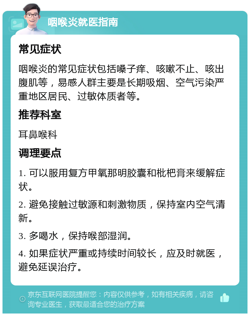 咽喉炎就医指南 常见症状 咽喉炎的常见症状包括嗓子痒、咳嗽不止、咳出腹肌等，易感人群主要是长期吸烟、空气污染严重地区居民、过敏体质者等。 推荐科室 耳鼻喉科 调理要点 1. 可以服用复方甲氧那明胶囊和枇杷膏来缓解症状。 2. 避免接触过敏源和刺激物质，保持室内空气清新。 3. 多喝水，保持喉部湿润。 4. 如果症状严重或持续时间较长，应及时就医，避免延误治疗。