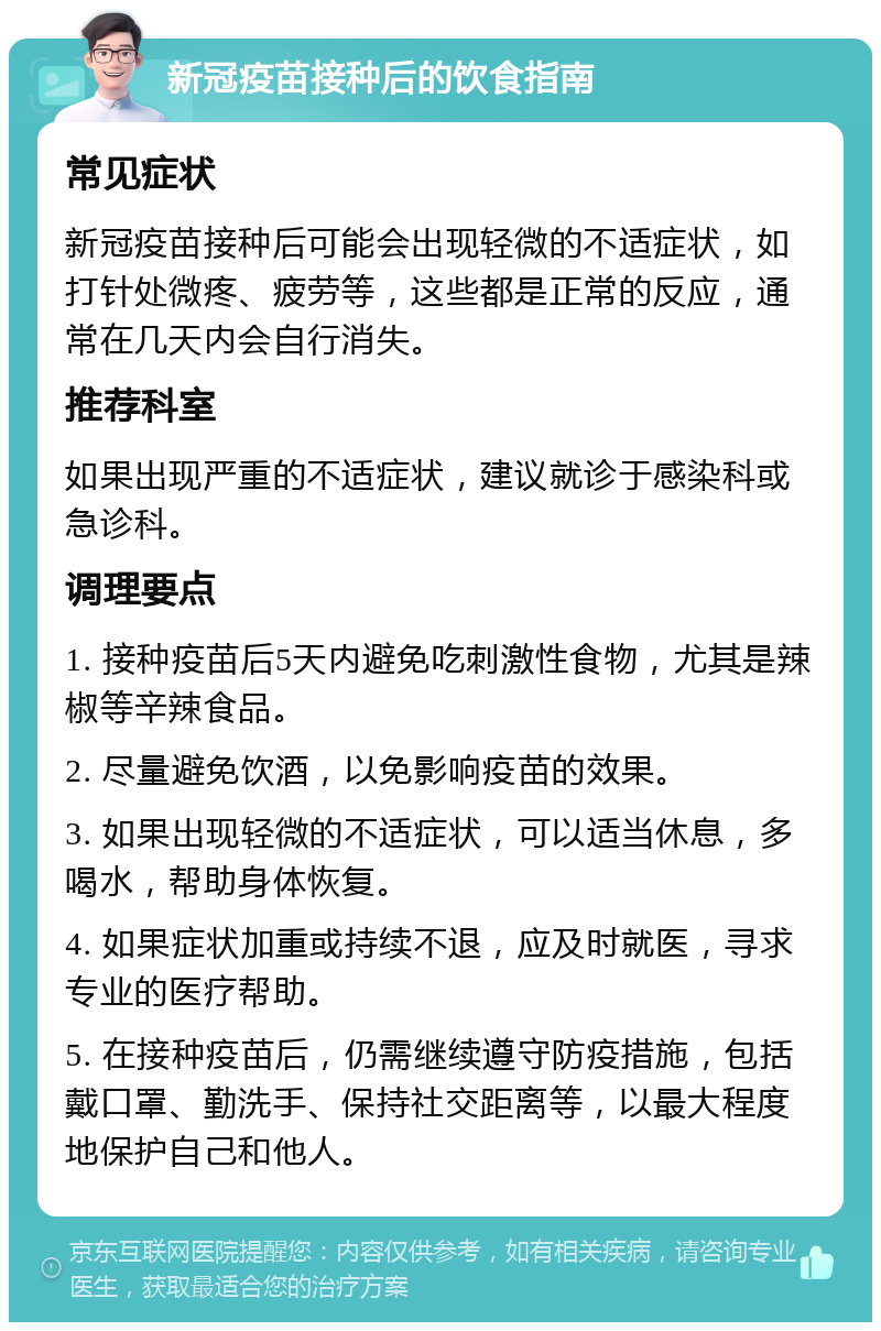 新冠疫苗接种后的饮食指南 常见症状 新冠疫苗接种后可能会出现轻微的不适症状，如打针处微疼、疲劳等，这些都是正常的反应，通常在几天内会自行消失。 推荐科室 如果出现严重的不适症状，建议就诊于感染科或急诊科。 调理要点 1. 接种疫苗后5天内避免吃刺激性食物，尤其是辣椒等辛辣食品。 2. 尽量避免饮酒，以免影响疫苗的效果。 3. 如果出现轻微的不适症状，可以适当休息，多喝水，帮助身体恢复。 4. 如果症状加重或持续不退，应及时就医，寻求专业的医疗帮助。 5. 在接种疫苗后，仍需继续遵守防疫措施，包括戴口罩、勤洗手、保持社交距离等，以最大程度地保护自己和他人。