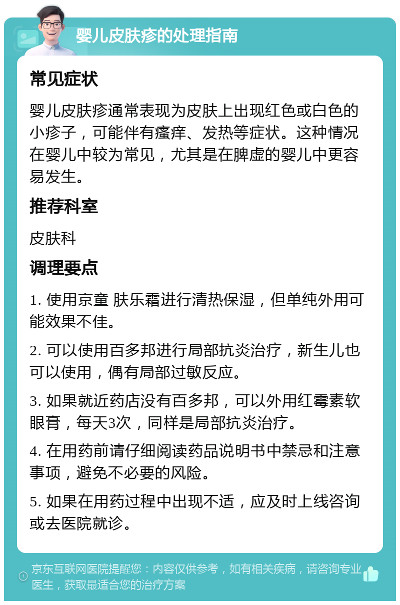 婴儿皮肤疹的处理指南 常见症状 婴儿皮肤疹通常表现为皮肤上出现红色或白色的小疹子，可能伴有瘙痒、发热等症状。这种情况在婴儿中较为常见，尤其是在脾虚的婴儿中更容易发生。 推荐科室 皮肤科 调理要点 1. 使用京童 肤乐霜进行清热保湿，但单纯外用可能效果不佳。 2. 可以使用百多邦进行局部抗炎治疗，新生儿也可以使用，偶有局部过敏反应。 3. 如果就近药店没有百多邦，可以外用红霉素软眼膏，每天3次，同样是局部抗炎治疗。 4. 在用药前请仔细阅读药品说明书中禁忌和注意事项，避免不必要的风险。 5. 如果在用药过程中出现不适，应及时上线咨询或去医院就诊。