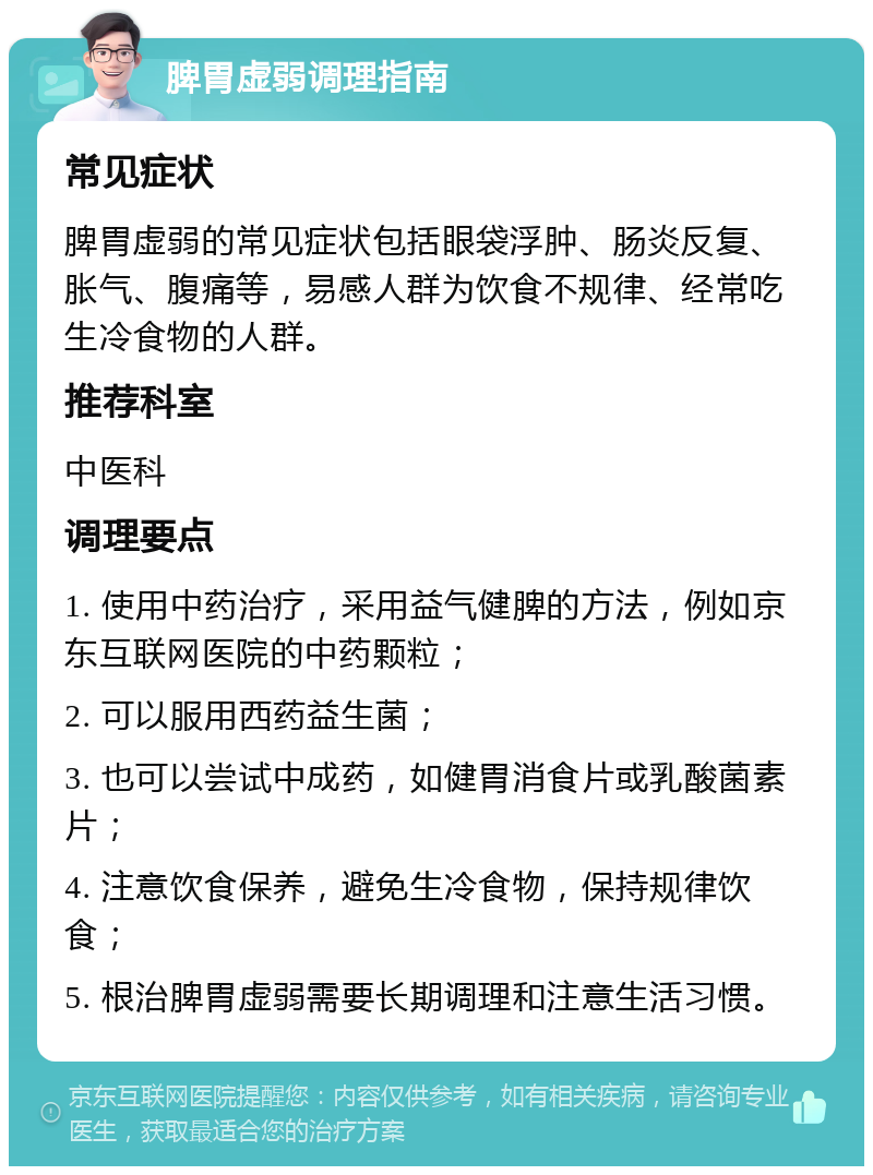 脾胃虚弱调理指南 常见症状 脾胃虚弱的常见症状包括眼袋浮肿、肠炎反复、胀气、腹痛等，易感人群为饮食不规律、经常吃生冷食物的人群。 推荐科室 中医科 调理要点 1. 使用中药治疗，采用益气健脾的方法，例如京东互联网医院的中药颗粒； 2. 可以服用西药益生菌； 3. 也可以尝试中成药，如健胃消食片或乳酸菌素片； 4. 注意饮食保养，避免生冷食物，保持规律饮食； 5. 根治脾胃虚弱需要长期调理和注意生活习惯。