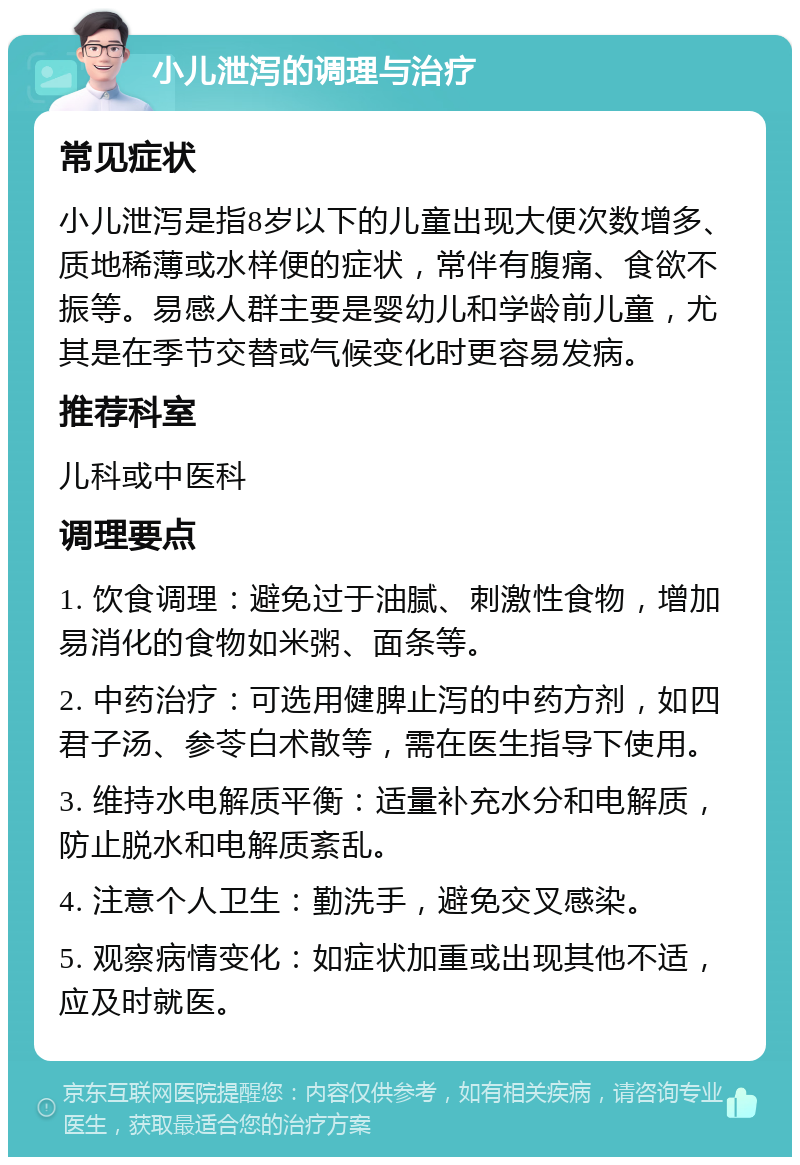 小儿泄泻的调理与治疗 常见症状 小儿泄泻是指8岁以下的儿童出现大便次数增多、质地稀薄或水样便的症状，常伴有腹痛、食欲不振等。易感人群主要是婴幼儿和学龄前儿童，尤其是在季节交替或气候变化时更容易发病。 推荐科室 儿科或中医科 调理要点 1. 饮食调理：避免过于油腻、刺激性食物，增加易消化的食物如米粥、面条等。 2. 中药治疗：可选用健脾止泻的中药方剂，如四君子汤、参苓白术散等，需在医生指导下使用。 3. 维持水电解质平衡：适量补充水分和电解质，防止脱水和电解质紊乱。 4. 注意个人卫生：勤洗手，避免交叉感染。 5. 观察病情变化：如症状加重或出现其他不适，应及时就医。