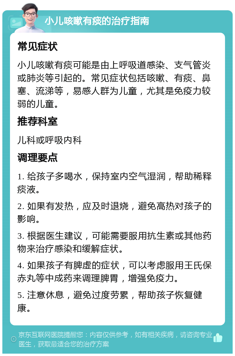 小儿咳嗽有痰的治疗指南 常见症状 小儿咳嗽有痰可能是由上呼吸道感染、支气管炎或肺炎等引起的。常见症状包括咳嗽、有痰、鼻塞、流涕等，易感人群为儿童，尤其是免疫力较弱的儿童。 推荐科室 儿科或呼吸内科 调理要点 1. 给孩子多喝水，保持室内空气湿润，帮助稀释痰液。 2. 如果有发热，应及时退烧，避免高热对孩子的影响。 3. 根据医生建议，可能需要服用抗生素或其他药物来治疗感染和缓解症状。 4. 如果孩子有脾虚的症状，可以考虑服用王氏保赤丸等中成药来调理脾胃，增强免疫力。 5. 注意休息，避免过度劳累，帮助孩子恢复健康。