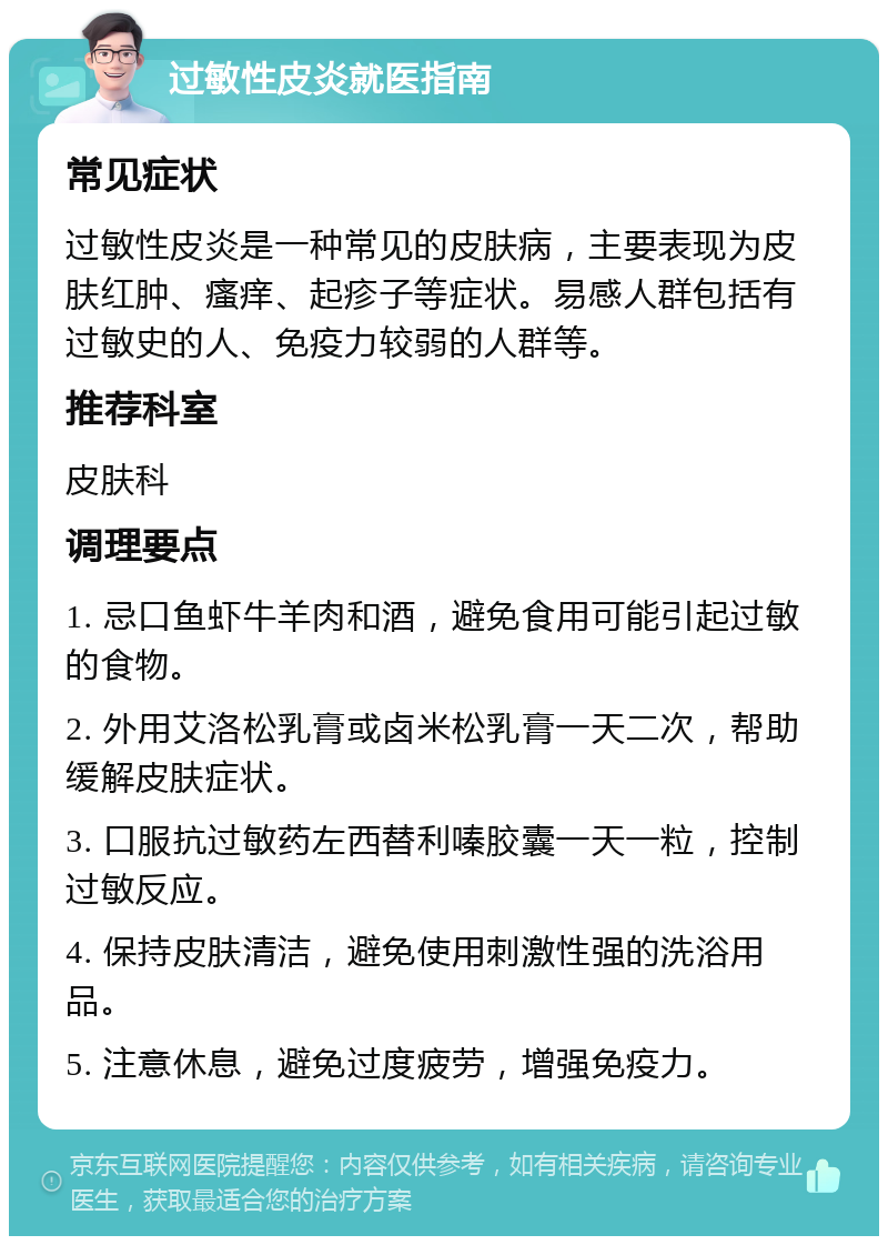 过敏性皮炎就医指南 常见症状 过敏性皮炎是一种常见的皮肤病，主要表现为皮肤红肿、瘙痒、起疹子等症状。易感人群包括有过敏史的人、免疫力较弱的人群等。 推荐科室 皮肤科 调理要点 1. 忌口鱼虾牛羊肉和酒，避免食用可能引起过敏的食物。 2. 外用艾洛松乳膏或卤米松乳膏一天二次，帮助缓解皮肤症状。 3. 口服抗过敏药左西替利嗪胶囊一天一粒，控制过敏反应。 4. 保持皮肤清洁，避免使用刺激性强的洗浴用品。 5. 注意休息，避免过度疲劳，增强免疫力。