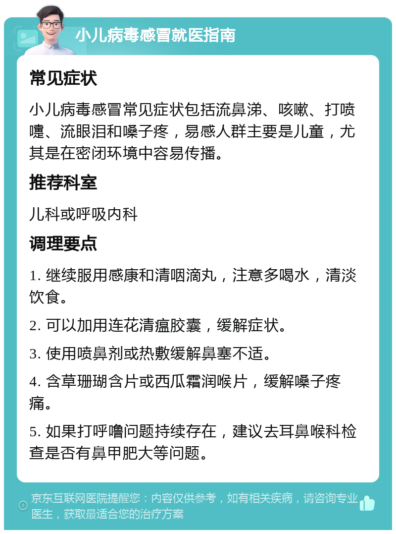 小儿病毒感冒就医指南 常见症状 小儿病毒感冒常见症状包括流鼻涕、咳嗽、打喷嚏、流眼泪和嗓子疼，易感人群主要是儿童，尤其是在密闭环境中容易传播。 推荐科室 儿科或呼吸内科 调理要点 1. 继续服用感康和清咽滴丸，注意多喝水，清淡饮食。 2. 可以加用连花清瘟胶囊，缓解症状。 3. 使用喷鼻剂或热敷缓解鼻塞不适。 4. 含草珊瑚含片或西瓜霜润喉片，缓解嗓子疼痛。 5. 如果打呼噜问题持续存在，建议去耳鼻喉科检查是否有鼻甲肥大等问题。