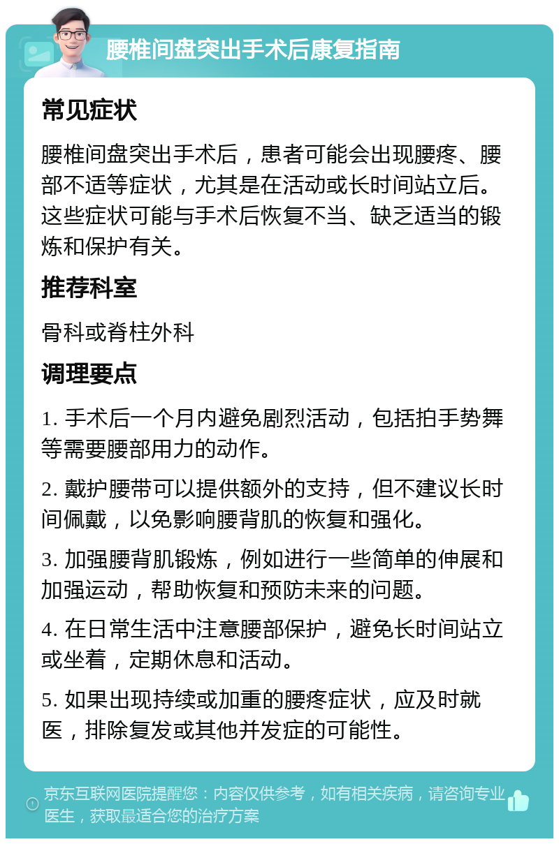 腰椎间盘突出手术后康复指南 常见症状 腰椎间盘突出手术后，患者可能会出现腰疼、腰部不适等症状，尤其是在活动或长时间站立后。这些症状可能与手术后恢复不当、缺乏适当的锻炼和保护有关。 推荐科室 骨科或脊柱外科 调理要点 1. 手术后一个月内避免剧烈活动，包括拍手势舞等需要腰部用力的动作。 2. 戴护腰带可以提供额外的支持，但不建议长时间佩戴，以免影响腰背肌的恢复和强化。 3. 加强腰背肌锻炼，例如进行一些简单的伸展和加强运动，帮助恢复和预防未来的问题。 4. 在日常生活中注意腰部保护，避免长时间站立或坐着，定期休息和活动。 5. 如果出现持续或加重的腰疼症状，应及时就医，排除复发或其他并发症的可能性。