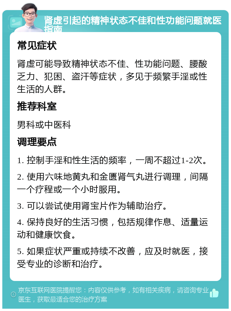 肾虚引起的精神状态不佳和性功能问题就医指南 常见症状 肾虚可能导致精神状态不佳、性功能问题、腰酸乏力、犯困、盗汗等症状，多见于频繁手淫或性生活的人群。 推荐科室 男科或中医科 调理要点 1. 控制手淫和性生活的频率，一周不超过1-2次。 2. 使用六味地黄丸和金匮肾气丸进行调理，间隔一个疗程或一个小时服用。 3. 可以尝试使用肾宝片作为辅助治疗。 4. 保持良好的生活习惯，包括规律作息、适量运动和健康饮食。 5. 如果症状严重或持续不改善，应及时就医，接受专业的诊断和治疗。