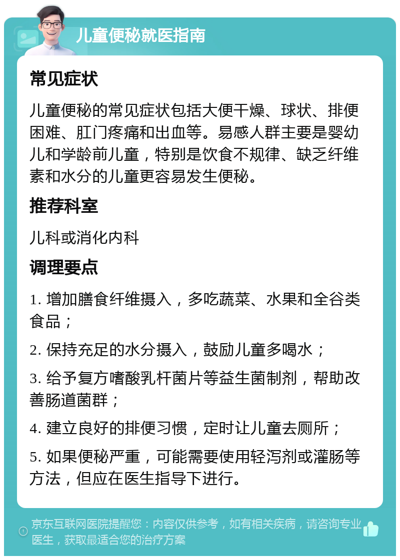 儿童便秘就医指南 常见症状 儿童便秘的常见症状包括大便干燥、球状、排便困难、肛门疼痛和出血等。易感人群主要是婴幼儿和学龄前儿童，特别是饮食不规律、缺乏纤维素和水分的儿童更容易发生便秘。 推荐科室 儿科或消化内科 调理要点 1. 增加膳食纤维摄入，多吃蔬菜、水果和全谷类食品； 2. 保持充足的水分摄入，鼓励儿童多喝水； 3. 给予复方嗜酸乳杆菌片等益生菌制剂，帮助改善肠道菌群； 4. 建立良好的排便习惯，定时让儿童去厕所； 5. 如果便秘严重，可能需要使用轻泻剂或灌肠等方法，但应在医生指导下进行。