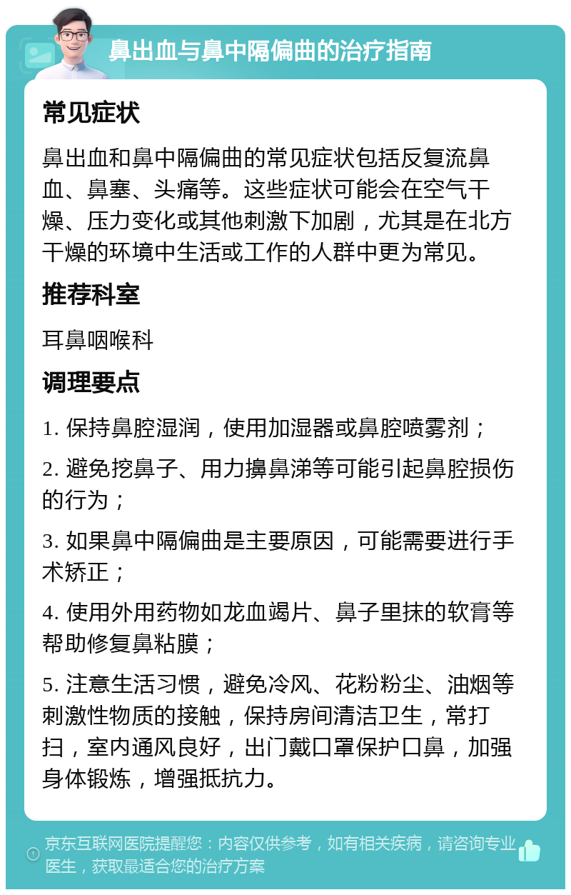 鼻出血与鼻中隔偏曲的治疗指南 常见症状 鼻出血和鼻中隔偏曲的常见症状包括反复流鼻血、鼻塞、头痛等。这些症状可能会在空气干燥、压力变化或其他刺激下加剧，尤其是在北方干燥的环境中生活或工作的人群中更为常见。 推荐科室 耳鼻咽喉科 调理要点 1. 保持鼻腔湿润，使用加湿器或鼻腔喷雾剂； 2. 避免挖鼻子、用力擤鼻涕等可能引起鼻腔损伤的行为； 3. 如果鼻中隔偏曲是主要原因，可能需要进行手术矫正； 4. 使用外用药物如龙血竭片、鼻子里抹的软膏等帮助修复鼻粘膜； 5. 注意生活习惯，避免冷风、花粉粉尘、油烟等刺激性物质的接触，保持房间清洁卫生，常打扫，室内通风良好，出门戴口罩保护口鼻，加强身体锻炼，增强抵抗力。