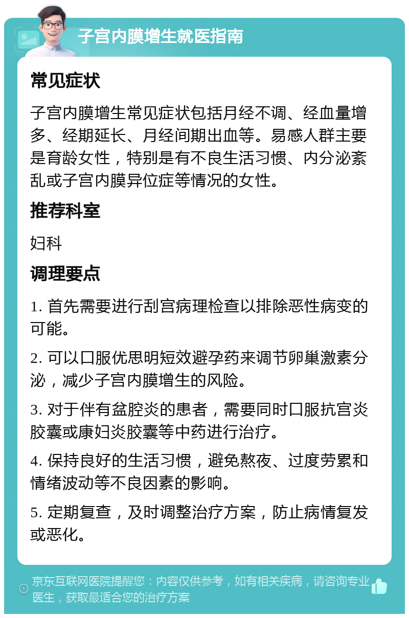 子宫内膜增生就医指南 常见症状 子宫内膜增生常见症状包括月经不调、经血量增多、经期延长、月经间期出血等。易感人群主要是育龄女性，特别是有不良生活习惯、内分泌紊乱或子宫内膜异位症等情况的女性。 推荐科室 妇科 调理要点 1. 首先需要进行刮宫病理检查以排除恶性病变的可能。 2. 可以口服优思明短效避孕药来调节卵巢激素分泌，减少子宫内膜增生的风险。 3. 对于伴有盆腔炎的患者，需要同时口服抗宫炎胶囊或康妇炎胶囊等中药进行治疗。 4. 保持良好的生活习惯，避免熬夜、过度劳累和情绪波动等不良因素的影响。 5. 定期复查，及时调整治疗方案，防止病情复发或恶化。