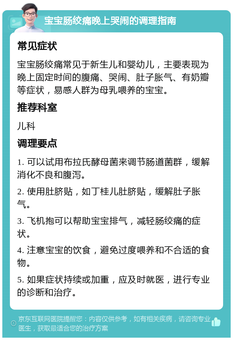 宝宝肠绞痛晚上哭闹的调理指南 常见症状 宝宝肠绞痛常见于新生儿和婴幼儿，主要表现为晚上固定时间的腹痛、哭闹、肚子胀气、有奶瓣等症状，易感人群为母乳喂养的宝宝。 推荐科室 儿科 调理要点 1. 可以试用布拉氏酵母菌来调节肠道菌群，缓解消化不良和腹泻。 2. 使用肚脐贴，如丁桂儿肚脐贴，缓解肚子胀气。 3. 飞机抱可以帮助宝宝排气，减轻肠绞痛的症状。 4. 注意宝宝的饮食，避免过度喂养和不合适的食物。 5. 如果症状持续或加重，应及时就医，进行专业的诊断和治疗。