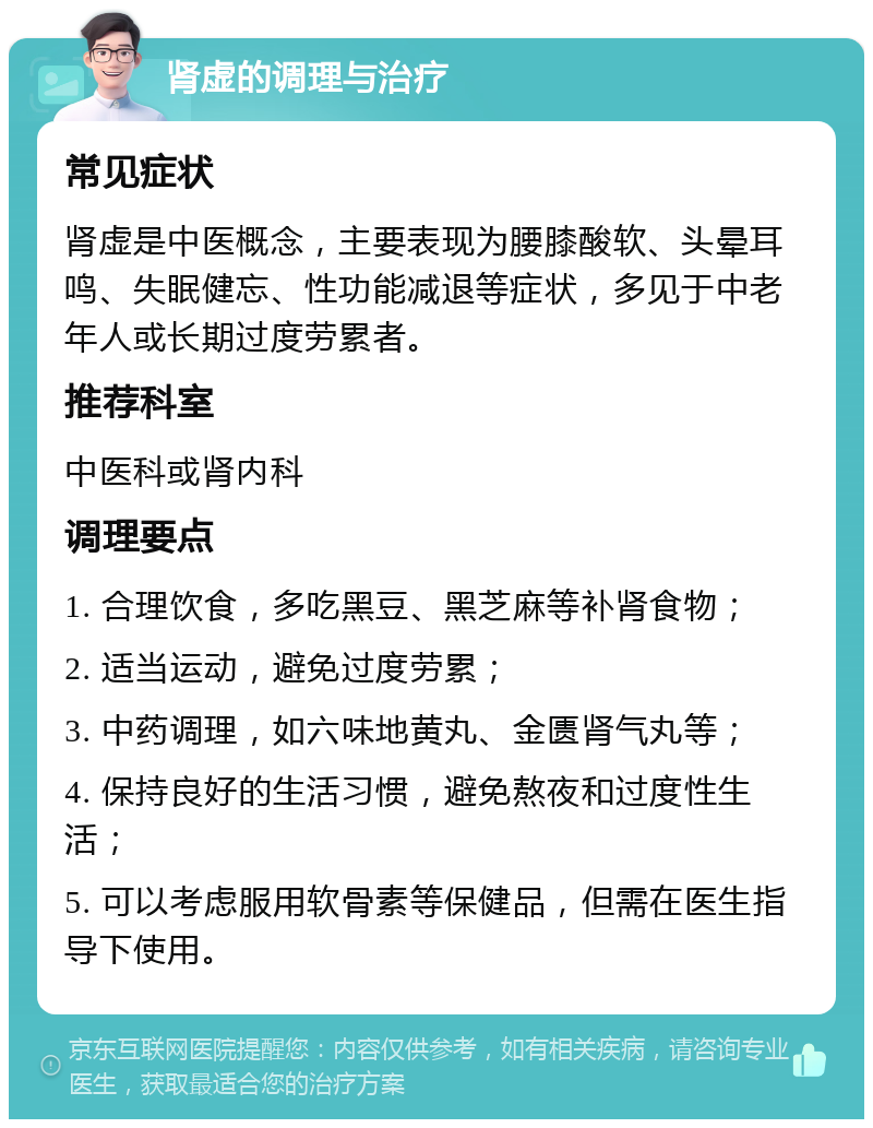 肾虚的调理与治疗 常见症状 肾虚是中医概念，主要表现为腰膝酸软、头晕耳鸣、失眠健忘、性功能减退等症状，多见于中老年人或长期过度劳累者。 推荐科室 中医科或肾内科 调理要点 1. 合理饮食，多吃黑豆、黑芝麻等补肾食物； 2. 适当运动，避免过度劳累； 3. 中药调理，如六味地黄丸、金匮肾气丸等； 4. 保持良好的生活习惯，避免熬夜和过度性生活； 5. 可以考虑服用软骨素等保健品，但需在医生指导下使用。