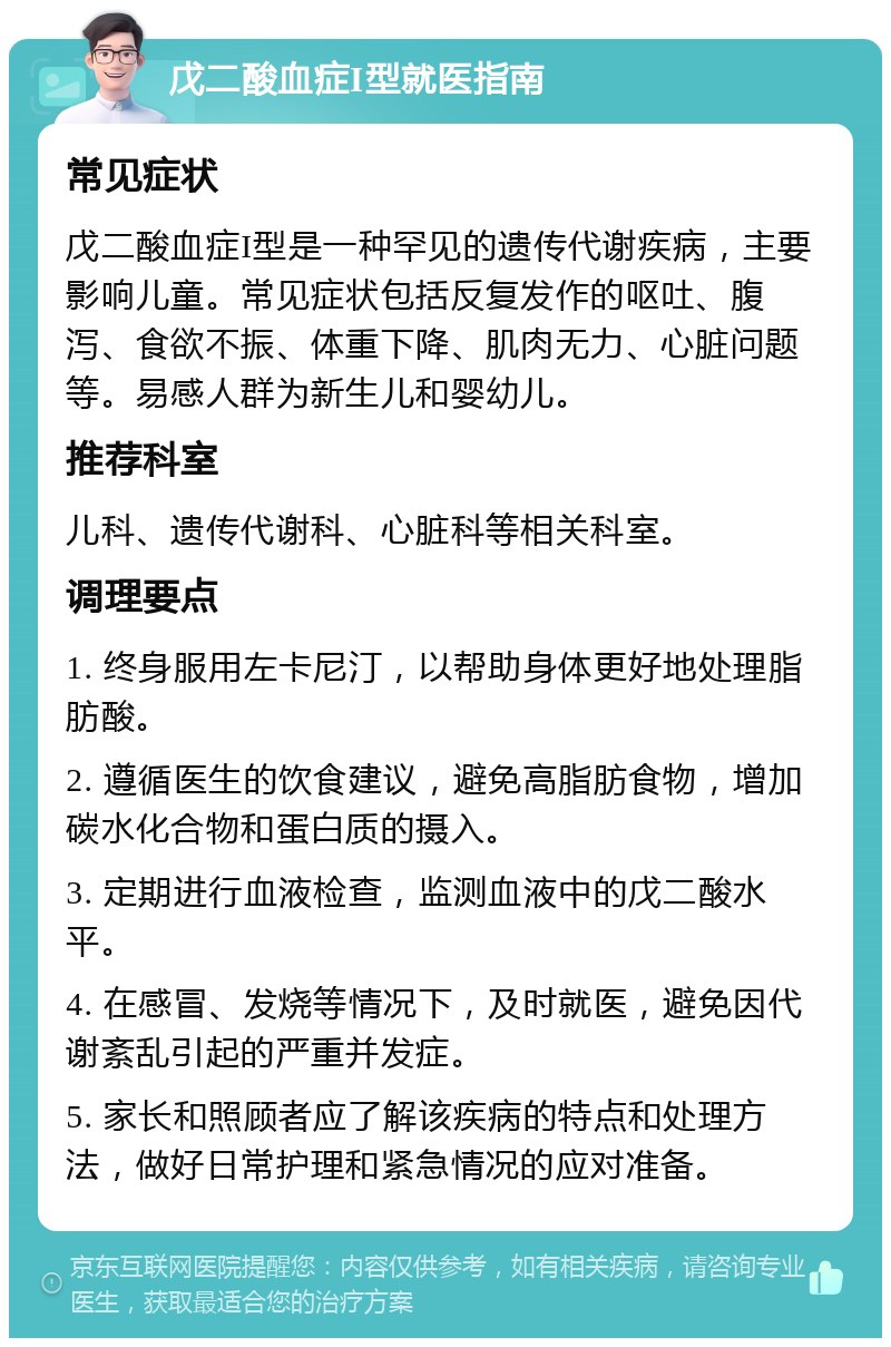 戊二酸血症I型就医指南 常见症状 戊二酸血症I型是一种罕见的遗传代谢疾病，主要影响儿童。常见症状包括反复发作的呕吐、腹泻、食欲不振、体重下降、肌肉无力、心脏问题等。易感人群为新生儿和婴幼儿。 推荐科室 儿科、遗传代谢科、心脏科等相关科室。 调理要点 1. 终身服用左卡尼汀，以帮助身体更好地处理脂肪酸。 2. 遵循医生的饮食建议，避免高脂肪食物，增加碳水化合物和蛋白质的摄入。 3. 定期进行血液检查，监测血液中的戊二酸水平。 4. 在感冒、发烧等情况下，及时就医，避免因代谢紊乱引起的严重并发症。 5. 家长和照顾者应了解该疾病的特点和处理方法，做好日常护理和紧急情况的应对准备。