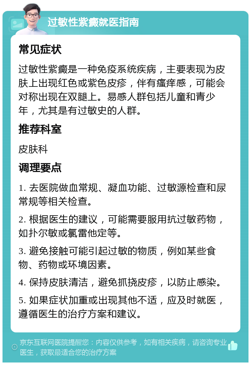 过敏性紫癜就医指南 常见症状 过敏性紫癜是一种免疫系统疾病，主要表现为皮肤上出现红色或紫色皮疹，伴有瘙痒感，可能会对称出现在双腿上。易感人群包括儿童和青少年，尤其是有过敏史的人群。 推荐科室 皮肤科 调理要点 1. 去医院做血常规、凝血功能、过敏源检查和尿常规等相关检查。 2. 根据医生的建议，可能需要服用抗过敏药物，如扑尔敏或氯雷他定等。 3. 避免接触可能引起过敏的物质，例如某些食物、药物或环境因素。 4. 保持皮肤清洁，避免抓挠皮疹，以防止感染。 5. 如果症状加重或出现其他不适，应及时就医，遵循医生的治疗方案和建议。