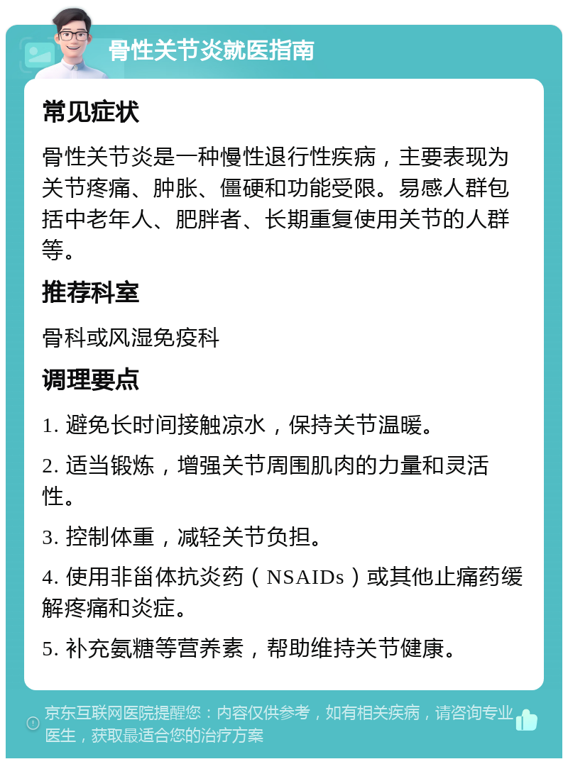 骨性关节炎就医指南 常见症状 骨性关节炎是一种慢性退行性疾病，主要表现为关节疼痛、肿胀、僵硬和功能受限。易感人群包括中老年人、肥胖者、长期重复使用关节的人群等。 推荐科室 骨科或风湿免疫科 调理要点 1. 避免长时间接触凉水，保持关节温暖。 2. 适当锻炼，增强关节周围肌肉的力量和灵活性。 3. 控制体重，减轻关节负担。 4. 使用非甾体抗炎药（NSAIDs）或其他止痛药缓解疼痛和炎症。 5. 补充氨糖等营养素，帮助维持关节健康。