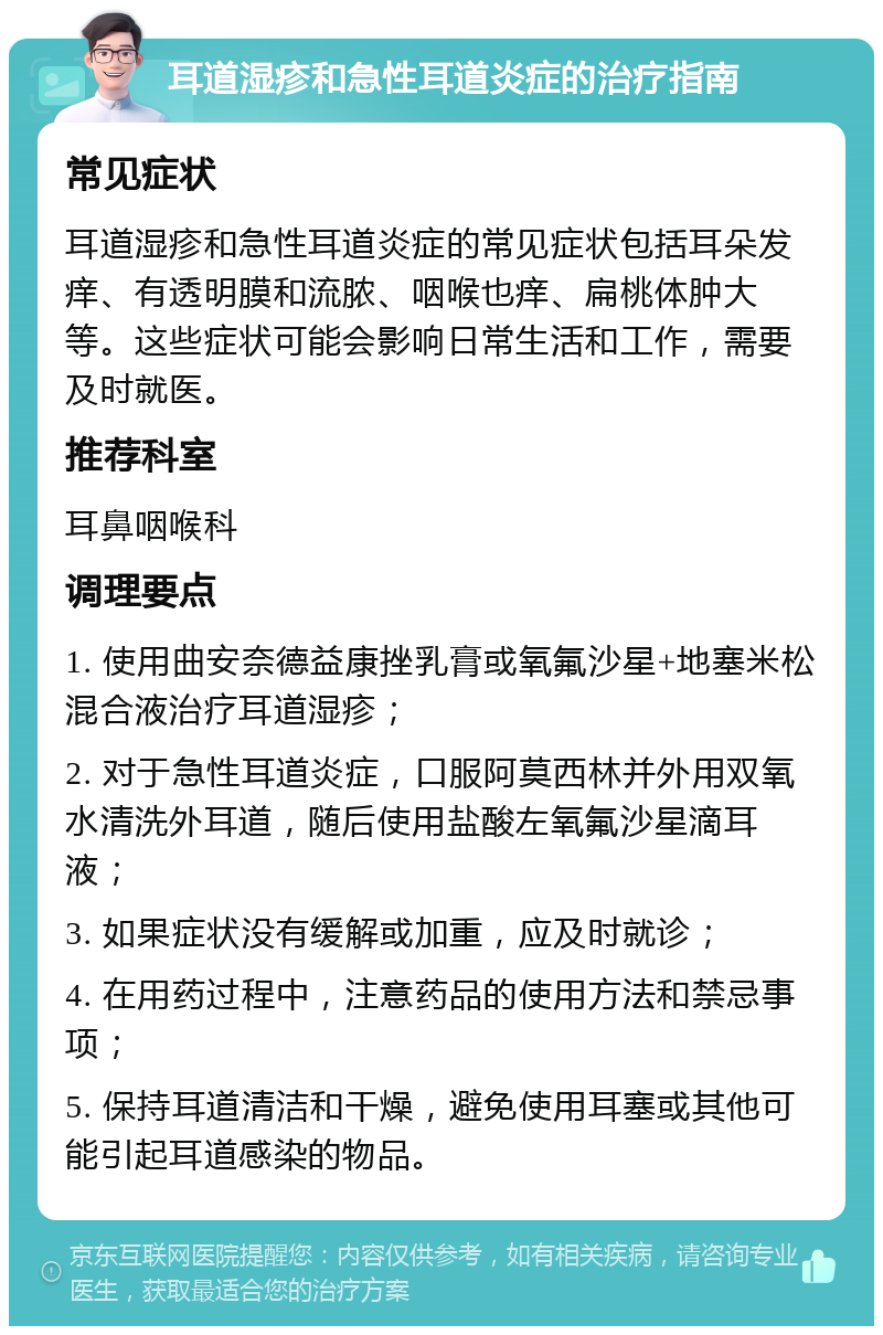 耳道湿疹和急性耳道炎症的治疗指南 常见症状 耳道湿疹和急性耳道炎症的常见症状包括耳朵发痒、有透明膜和流脓、咽喉也痒、扁桃体肿大等。这些症状可能会影响日常生活和工作，需要及时就医。 推荐科室 耳鼻咽喉科 调理要点 1. 使用曲安奈德益康挫乳膏或氧氟沙星+地塞米松混合液治疗耳道湿疹； 2. 对于急性耳道炎症，口服阿莫西林并外用双氧水清洗外耳道，随后使用盐酸左氧氟沙星滴耳液； 3. 如果症状没有缓解或加重，应及时就诊； 4. 在用药过程中，注意药品的使用方法和禁忌事项； 5. 保持耳道清洁和干燥，避免使用耳塞或其他可能引起耳道感染的物品。