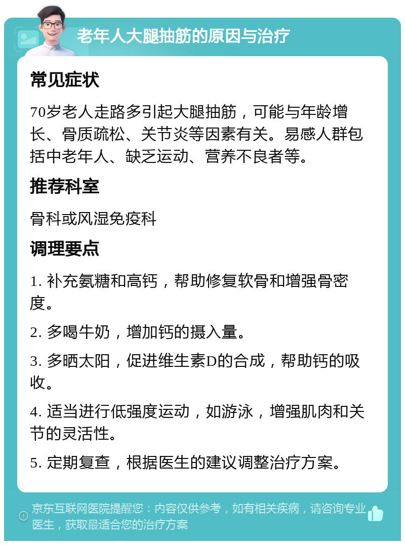 老年人大腿抽筋的原因与治疗 常见症状 70岁老人走路多引起大腿抽筋，可能与年龄增长、骨质疏松、关节炎等因素有关。易感人群包括中老年人、缺乏运动、营养不良者等。 推荐科室 骨科或风湿免疫科 调理要点 1. 补充氨糖和高钙，帮助修复软骨和增强骨密度。 2. 多喝牛奶，增加钙的摄入量。 3. 多晒太阳，促进维生素D的合成，帮助钙的吸收。 4. 适当进行低强度运动，如游泳，增强肌肉和关节的灵活性。 5. 定期复查，根据医生的建议调整治疗方案。