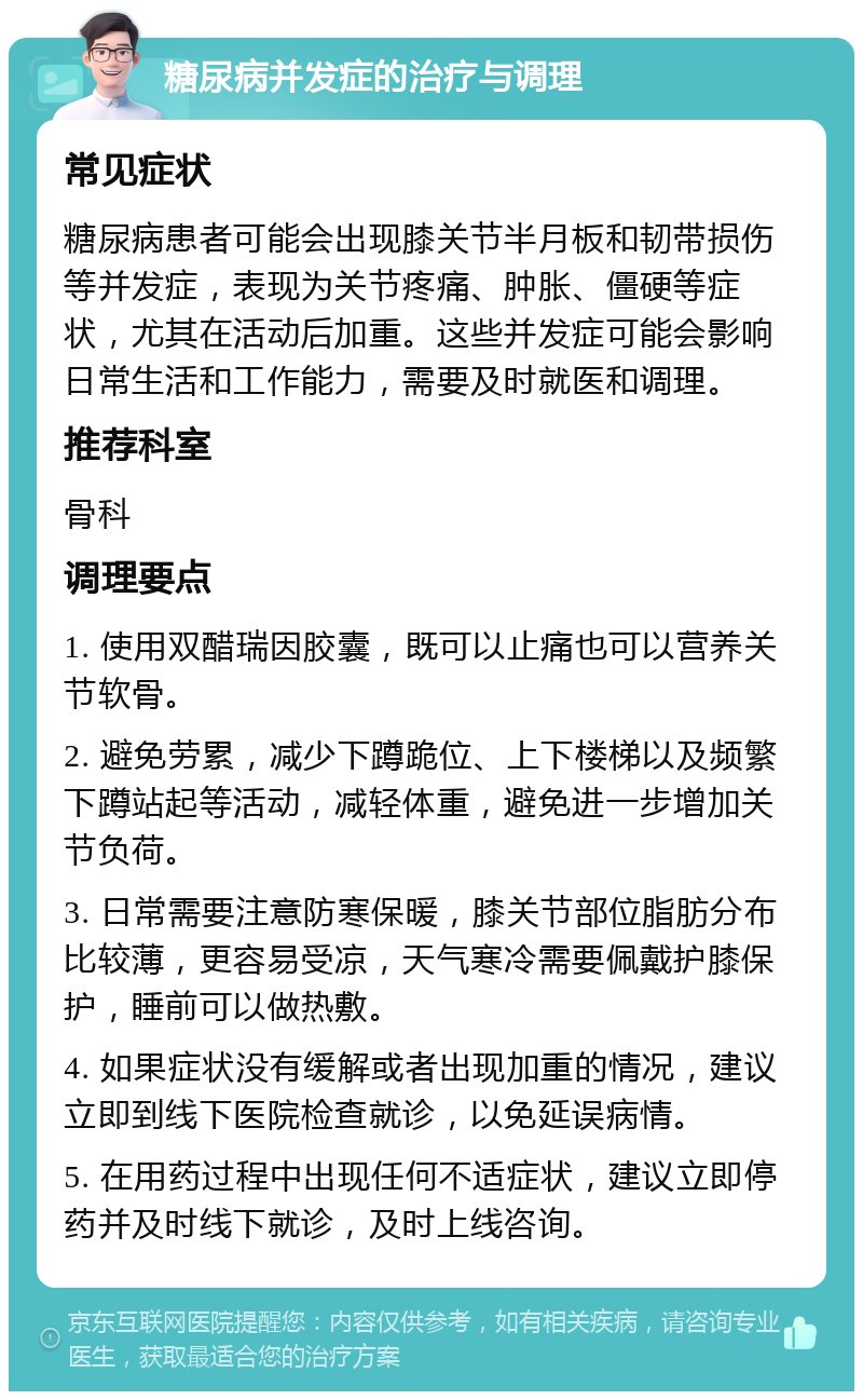 糖尿病并发症的治疗与调理 常见症状 糖尿病患者可能会出现膝关节半月板和韧带损伤等并发症，表现为关节疼痛、肿胀、僵硬等症状，尤其在活动后加重。这些并发症可能会影响日常生活和工作能力，需要及时就医和调理。 推荐科室 骨科 调理要点 1. 使用双醋瑞因胶囊，既可以止痛也可以营养关节软骨。 2. 避免劳累，减少下蹲跪位、上下楼梯以及频繁下蹲站起等活动，减轻体重，避免进一步增加关节负荷。 3. 日常需要注意防寒保暖，膝关节部位脂肪分布比较薄，更容易受凉，天气寒冷需要佩戴护膝保护，睡前可以做热敷。 4. 如果症状没有缓解或者出现加重的情况，建议立即到线下医院检查就诊，以免延误病情。 5. 在用药过程中出现任何不适症状，建议立即停药并及时线下就诊，及时上线咨询。