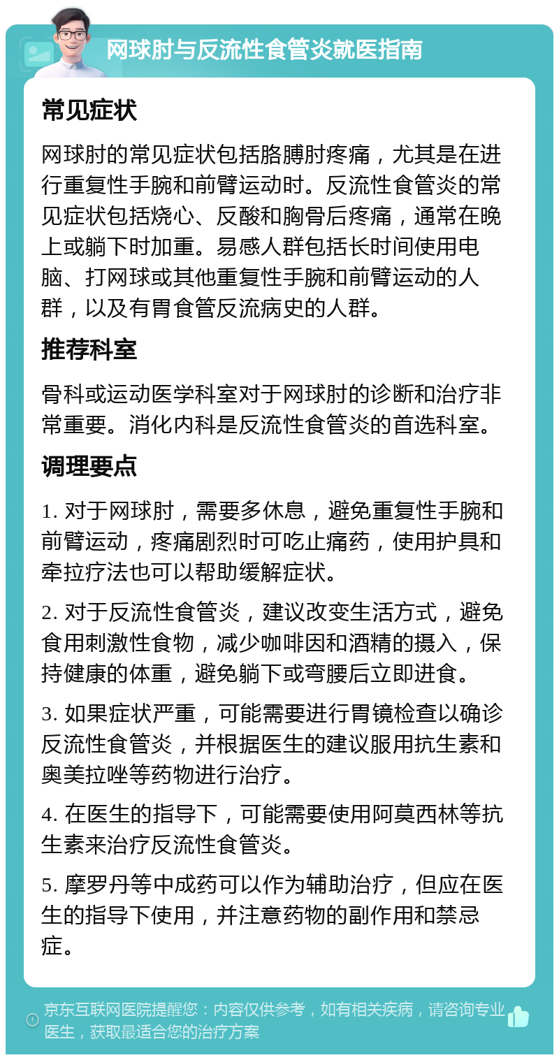 网球肘与反流性食管炎就医指南 常见症状 网球肘的常见症状包括胳膊肘疼痛，尤其是在进行重复性手腕和前臂运动时。反流性食管炎的常见症状包括烧心、反酸和胸骨后疼痛，通常在晚上或躺下时加重。易感人群包括长时间使用电脑、打网球或其他重复性手腕和前臂运动的人群，以及有胃食管反流病史的人群。 推荐科室 骨科或运动医学科室对于网球肘的诊断和治疗非常重要。消化内科是反流性食管炎的首选科室。 调理要点 1. 对于网球肘，需要多休息，避免重复性手腕和前臂运动，疼痛剧烈时可吃止痛药，使用护具和牵拉疗法也可以帮助缓解症状。 2. 对于反流性食管炎，建议改变生活方式，避免食用刺激性食物，减少咖啡因和酒精的摄入，保持健康的体重，避免躺下或弯腰后立即进食。 3. 如果症状严重，可能需要进行胃镜检查以确诊反流性食管炎，并根据医生的建议服用抗生素和奥美拉唑等药物进行治疗。 4. 在医生的指导下，可能需要使用阿莫西林等抗生素来治疗反流性食管炎。 5. 摩罗丹等中成药可以作为辅助治疗，但应在医生的指导下使用，并注意药物的副作用和禁忌症。