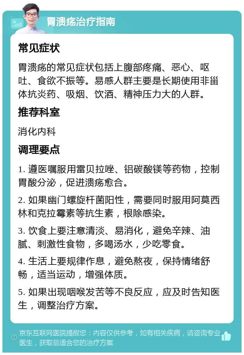 胃溃疡治疗指南 常见症状 胃溃疡的常见症状包括上腹部疼痛、恶心、呕吐、食欲不振等。易感人群主要是长期使用非甾体抗炎药、吸烟、饮酒、精神压力大的人群。 推荐科室 消化内科 调理要点 1. 遵医嘱服用雷贝拉唑、铝碳酸镁等药物，控制胃酸分泌，促进溃疡愈合。 2. 如果幽门螺旋杆菌阳性，需要同时服用阿莫西林和克拉霉素等抗生素，根除感染。 3. 饮食上要注意清淡、易消化，避免辛辣、油腻、刺激性食物，多喝汤水，少吃零食。 4. 生活上要规律作息，避免熬夜，保持情绪舒畅，适当运动，增强体质。 5. 如果出现咽喉发苦等不良反应，应及时告知医生，调整治疗方案。