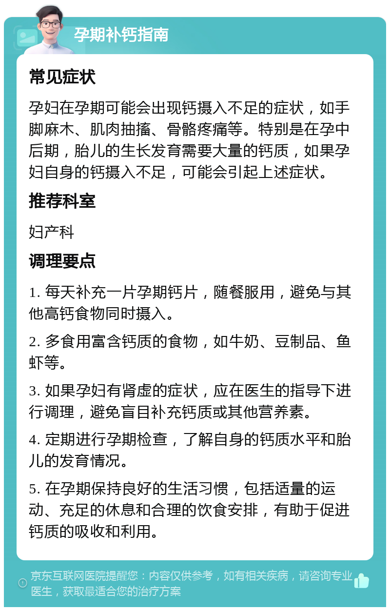 孕期补钙指南 常见症状 孕妇在孕期可能会出现钙摄入不足的症状，如手脚麻木、肌肉抽搐、骨骼疼痛等。特别是在孕中后期，胎儿的生长发育需要大量的钙质，如果孕妇自身的钙摄入不足，可能会引起上述症状。 推荐科室 妇产科 调理要点 1. 每天补充一片孕期钙片，随餐服用，避免与其他高钙食物同时摄入。 2. 多食用富含钙质的食物，如牛奶、豆制品、鱼虾等。 3. 如果孕妇有肾虚的症状，应在医生的指导下进行调理，避免盲目补充钙质或其他营养素。 4. 定期进行孕期检查，了解自身的钙质水平和胎儿的发育情况。 5. 在孕期保持良好的生活习惯，包括适量的运动、充足的休息和合理的饮食安排，有助于促进钙质的吸收和利用。