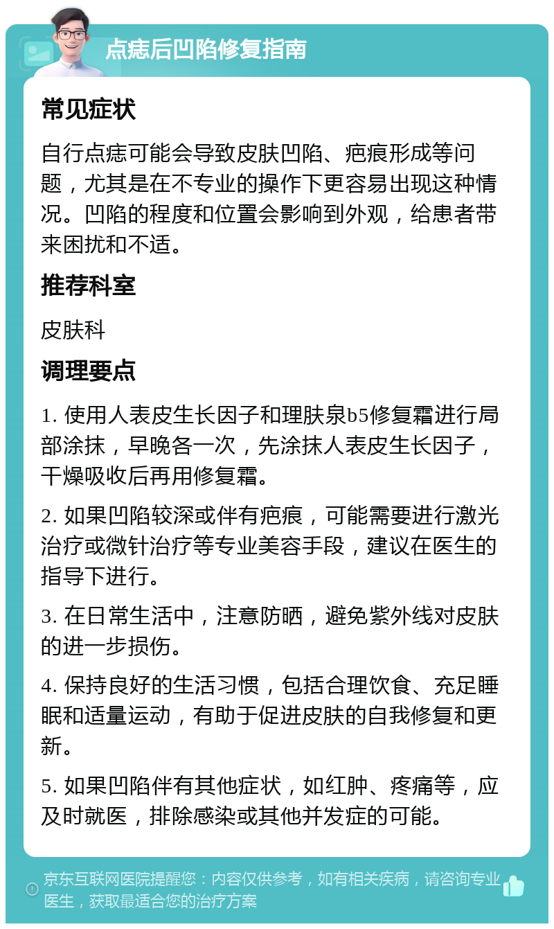 点痣后凹陷修复指南 常见症状 自行点痣可能会导致皮肤凹陷、疤痕形成等问题，尤其是在不专业的操作下更容易出现这种情况。凹陷的程度和位置会影响到外观，给患者带来困扰和不适。 推荐科室 皮肤科 调理要点 1. 使用人表皮生长因子和理肤泉b5修复霜进行局部涂抹，早晚各一次，先涂抹人表皮生长因子，干燥吸收后再用修复霜。 2. 如果凹陷较深或伴有疤痕，可能需要进行激光治疗或微针治疗等专业美容手段，建议在医生的指导下进行。 3. 在日常生活中，注意防晒，避免紫外线对皮肤的进一步损伤。 4. 保持良好的生活习惯，包括合理饮食、充足睡眠和适量运动，有助于促进皮肤的自我修复和更新。 5. 如果凹陷伴有其他症状，如红肿、疼痛等，应及时就医，排除感染或其他并发症的可能。