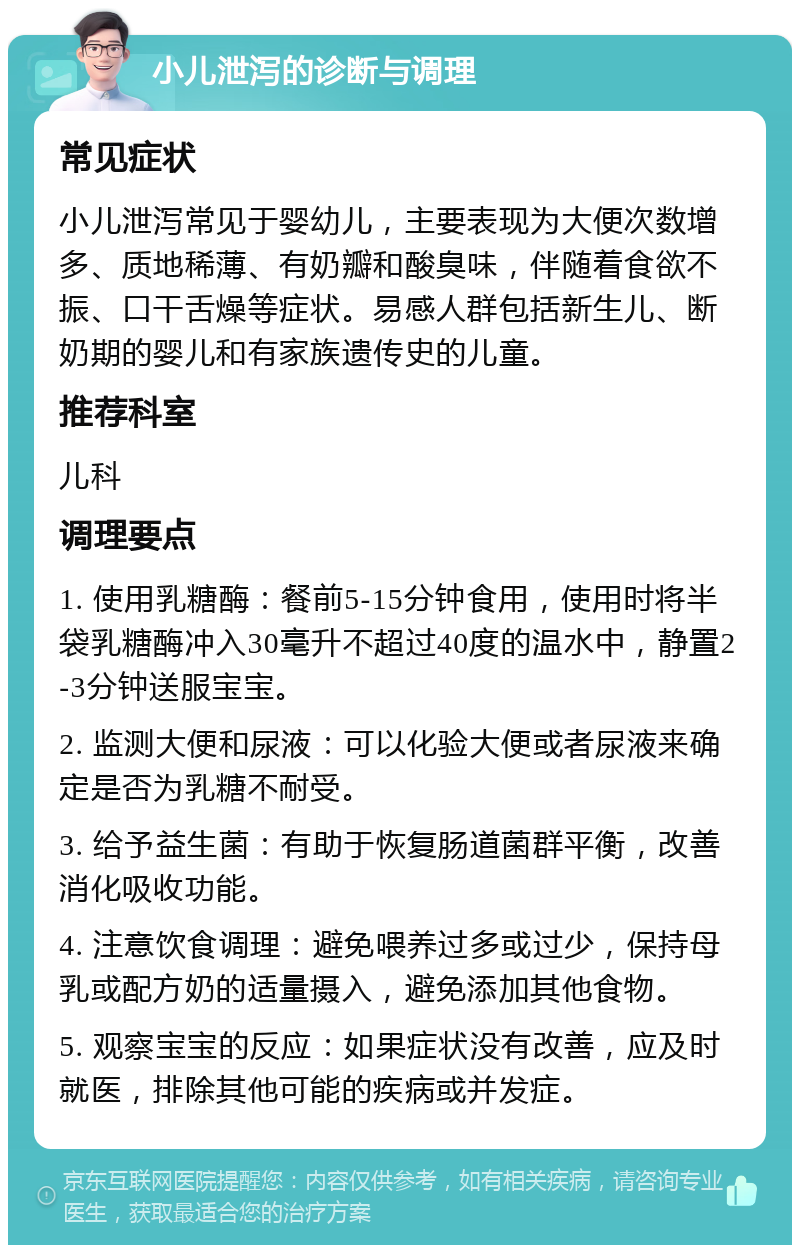 小儿泄泻的诊断与调理 常见症状 小儿泄泻常见于婴幼儿，主要表现为大便次数增多、质地稀薄、有奶瓣和酸臭味，伴随着食欲不振、口干舌燥等症状。易感人群包括新生儿、断奶期的婴儿和有家族遗传史的儿童。 推荐科室 儿科 调理要点 1. 使用乳糖酶：餐前5-15分钟食用，使用时将半袋乳糖酶冲入30毫升不超过40度的温水中，静置2-3分钟送服宝宝。 2. 监测大便和尿液：可以化验大便或者尿液来确定是否为乳糖不耐受。 3. 给予益生菌：有助于恢复肠道菌群平衡，改善消化吸收功能。 4. 注意饮食调理：避免喂养过多或过少，保持母乳或配方奶的适量摄入，避免添加其他食物。 5. 观察宝宝的反应：如果症状没有改善，应及时就医，排除其他可能的疾病或并发症。