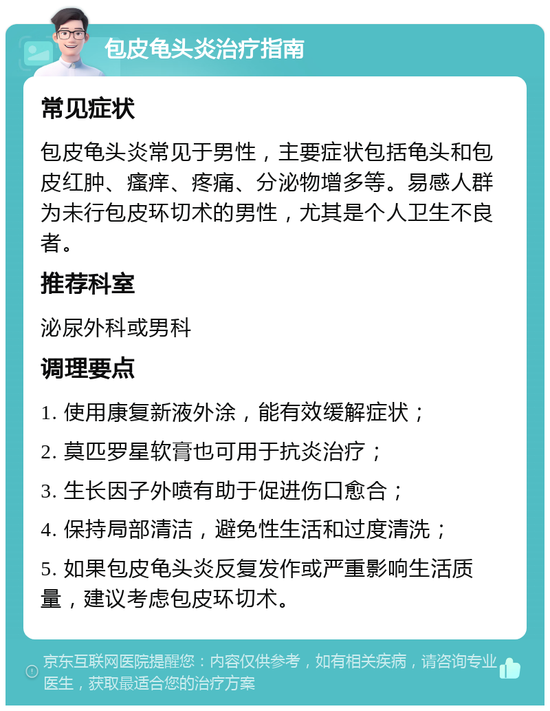 包皮龟头炎治疗指南 常见症状 包皮龟头炎常见于男性，主要症状包括龟头和包皮红肿、瘙痒、疼痛、分泌物增多等。易感人群为未行包皮环切术的男性，尤其是个人卫生不良者。 推荐科室 泌尿外科或男科 调理要点 1. 使用康复新液外涂，能有效缓解症状； 2. 莫匹罗星软膏也可用于抗炎治疗； 3. 生长因子外喷有助于促进伤口愈合； 4. 保持局部清洁，避免性生活和过度清洗； 5. 如果包皮龟头炎反复发作或严重影响生活质量，建议考虑包皮环切术。