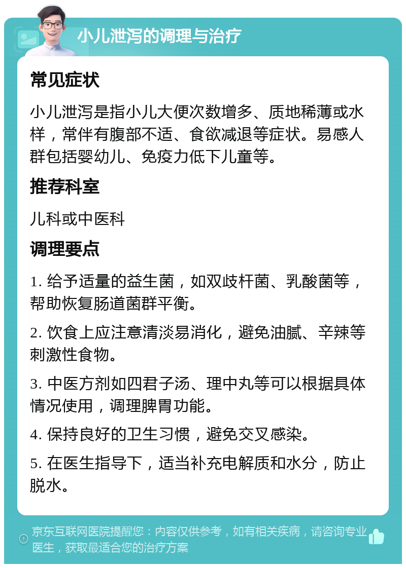 小儿泄泻的调理与治疗 常见症状 小儿泄泻是指小儿大便次数增多、质地稀薄或水样，常伴有腹部不适、食欲减退等症状。易感人群包括婴幼儿、免疫力低下儿童等。 推荐科室 儿科或中医科 调理要点 1. 给予适量的益生菌，如双歧杆菌、乳酸菌等，帮助恢复肠道菌群平衡。 2. 饮食上应注意清淡易消化，避免油腻、辛辣等刺激性食物。 3. 中医方剂如四君子汤、理中丸等可以根据具体情况使用，调理脾胃功能。 4. 保持良好的卫生习惯，避免交叉感染。 5. 在医生指导下，适当补充电解质和水分，防止脱水。