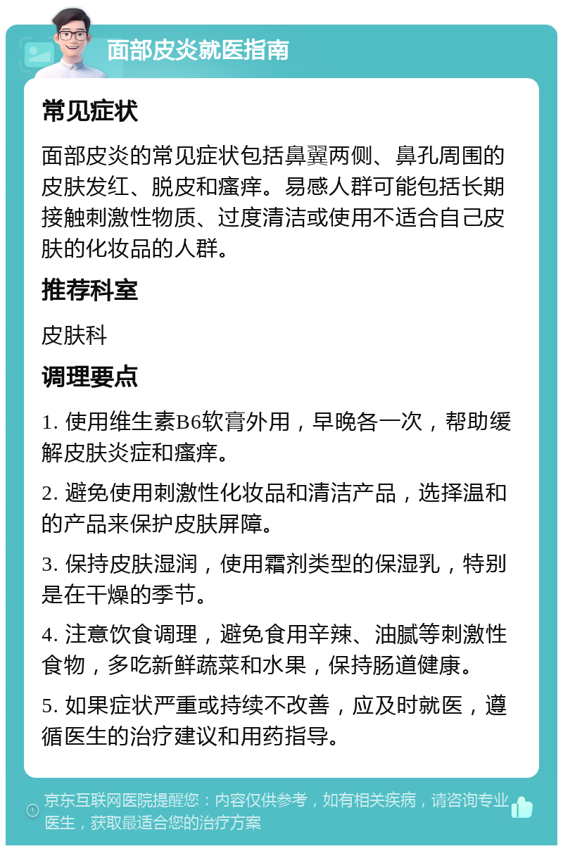 面部皮炎就医指南 常见症状 面部皮炎的常见症状包括鼻翼两侧、鼻孔周围的皮肤发红、脱皮和瘙痒。易感人群可能包括长期接触刺激性物质、过度清洁或使用不适合自己皮肤的化妆品的人群。 推荐科室 皮肤科 调理要点 1. 使用维生素B6软膏外用，早晚各一次，帮助缓解皮肤炎症和瘙痒。 2. 避免使用刺激性化妆品和清洁产品，选择温和的产品来保护皮肤屏障。 3. 保持皮肤湿润，使用霜剂类型的保湿乳，特别是在干燥的季节。 4. 注意饮食调理，避免食用辛辣、油腻等刺激性食物，多吃新鲜蔬菜和水果，保持肠道健康。 5. 如果症状严重或持续不改善，应及时就医，遵循医生的治疗建议和用药指导。