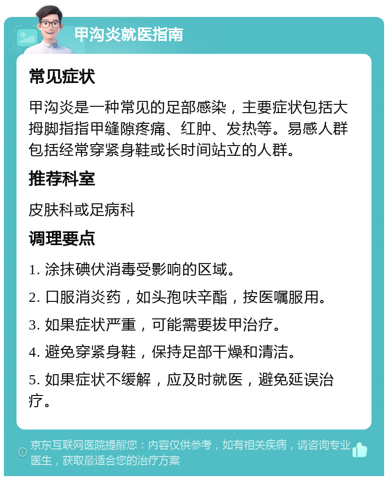 甲沟炎就医指南 常见症状 甲沟炎是一种常见的足部感染，主要症状包括大拇脚指指甲缝隙疼痛、红肿、发热等。易感人群包括经常穿紧身鞋或长时间站立的人群。 推荐科室 皮肤科或足病科 调理要点 1. 涂抹碘伏消毒受影响的区域。 2. 口服消炎药，如头孢呋辛酯，按医嘱服用。 3. 如果症状严重，可能需要拔甲治疗。 4. 避免穿紧身鞋，保持足部干燥和清洁。 5. 如果症状不缓解，应及时就医，避免延误治疗。