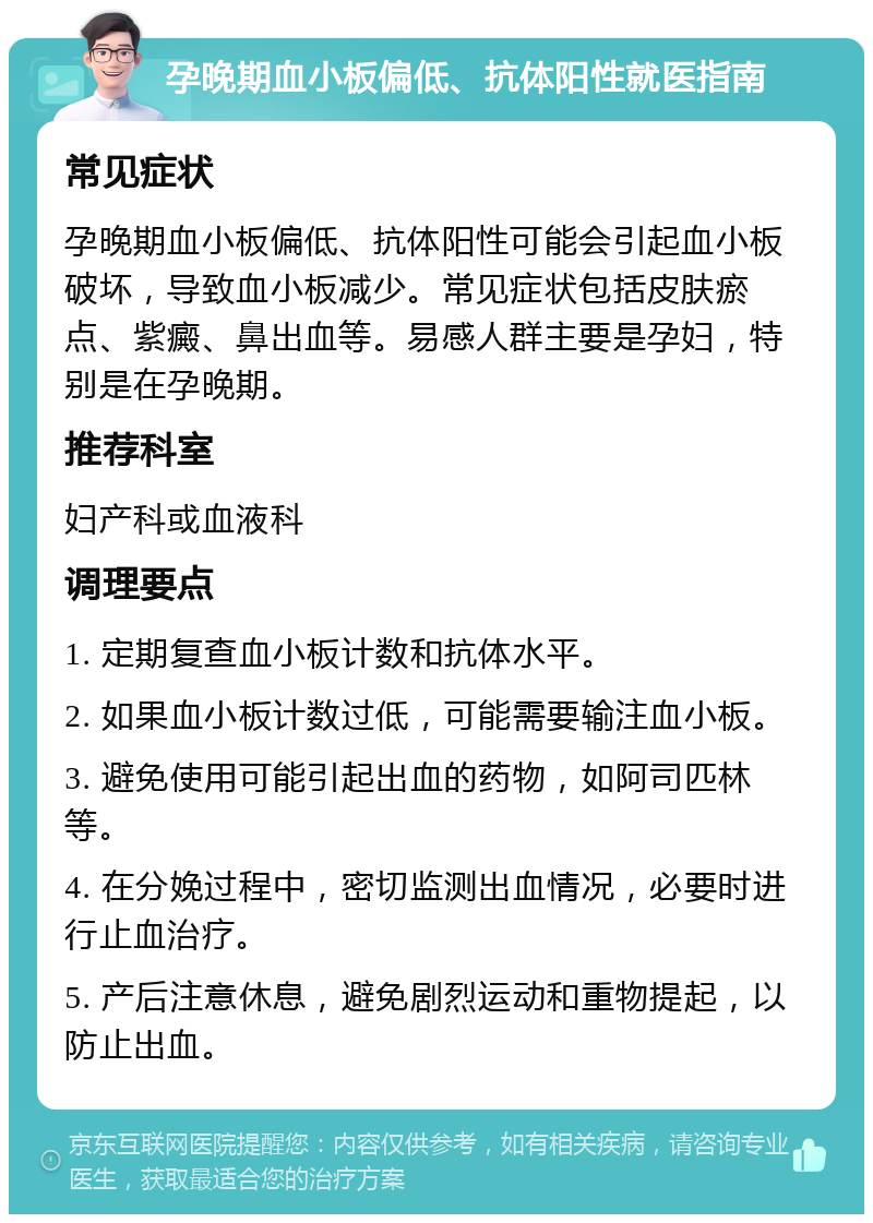 孕晚期血小板偏低、抗体阳性就医指南 常见症状 孕晚期血小板偏低、抗体阳性可能会引起血小板破坏，导致血小板减少。常见症状包括皮肤瘀点、紫癜、鼻出血等。易感人群主要是孕妇，特别是在孕晚期。 推荐科室 妇产科或血液科 调理要点 1. 定期复查血小板计数和抗体水平。 2. 如果血小板计数过低，可能需要输注血小板。 3. 避免使用可能引起出血的药物，如阿司匹林等。 4. 在分娩过程中，密切监测出血情况，必要时进行止血治疗。 5. 产后注意休息，避免剧烈运动和重物提起，以防止出血。