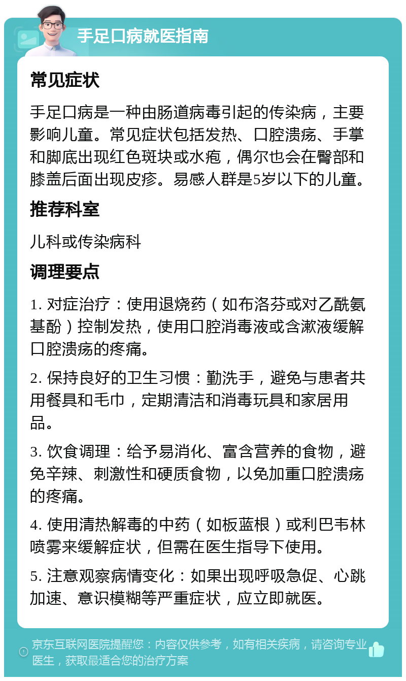 手足口病就医指南 常见症状 手足口病是一种由肠道病毒引起的传染病，主要影响儿童。常见症状包括发热、口腔溃疡、手掌和脚底出现红色斑块或水疱，偶尔也会在臀部和膝盖后面出现皮疹。易感人群是5岁以下的儿童。 推荐科室 儿科或传染病科 调理要点 1. 对症治疗：使用退烧药（如布洛芬或对乙酰氨基酚）控制发热，使用口腔消毒液或含漱液缓解口腔溃疡的疼痛。 2. 保持良好的卫生习惯：勤洗手，避免与患者共用餐具和毛巾，定期清洁和消毒玩具和家居用品。 3. 饮食调理：给予易消化、富含营养的食物，避免辛辣、刺激性和硬质食物，以免加重口腔溃疡的疼痛。 4. 使用清热解毒的中药（如板蓝根）或利巴韦林喷雾来缓解症状，但需在医生指导下使用。 5. 注意观察病情变化：如果出现呼吸急促、心跳加速、意识模糊等严重症状，应立即就医。