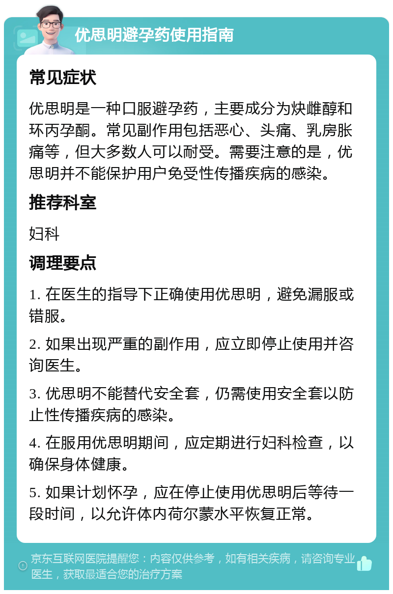 优思明避孕药使用指南 常见症状 优思明是一种口服避孕药，主要成分为炔雌醇和环丙孕酮。常见副作用包括恶心、头痛、乳房胀痛等，但大多数人可以耐受。需要注意的是，优思明并不能保护用户免受性传播疾病的感染。 推荐科室 妇科 调理要点 1. 在医生的指导下正确使用优思明，避免漏服或错服。 2. 如果出现严重的副作用，应立即停止使用并咨询医生。 3. 优思明不能替代安全套，仍需使用安全套以防止性传播疾病的感染。 4. 在服用优思明期间，应定期进行妇科检查，以确保身体健康。 5. 如果计划怀孕，应在停止使用优思明后等待一段时间，以允许体内荷尔蒙水平恢复正常。